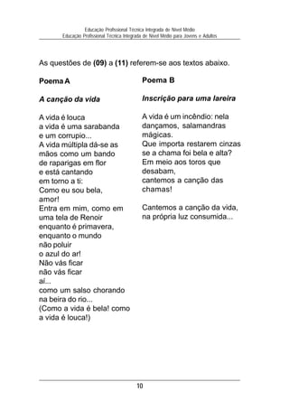 Educação Profissional Técnica Integrada de Nível Médio
      Educação Profissional Técnica Integrada de Nível Médio para Jovens e Adultos




As questões de (09) a (11) referem-se aos textos abaixo.

Poema A                                      Poema B

A canção da vida                             Inscrição para uma lareira

A vida é louca                               A vida é um incêndio: nela
a vida é uma sarabanda                       dançamos, salamandras
e um corrupio...                             mágicas.
A vida múltipla dá-se as                     Que importa restarem cinzas
mãos como um bando                           se a chama foi bela e alta?
de raparigas em flor                         Em meio aos toros que
e está cantando                              desabam,
em torno a ti:                               cantemos a canção das
Como eu sou bela,                            chamas!
amor!
Entra em mim, como em                        Cantemos a canção da vida,
uma tela de Renoir                           na própria luz consumida...
enquanto é primavera,
enquanto o mundo
não poluir
o azul do ar!
Não vás ficar
não vás ficar
aí...
como um salso chorando
na beira do rio...
(Como a vida é bela! como
a vida é louca!)




                                          10
 