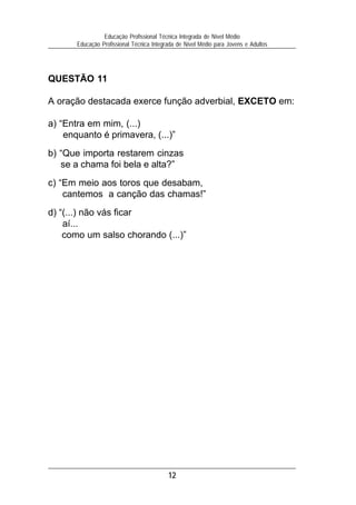 Educação Profissional Técnica Integrada de Nível Médio
       Educação Profissional Técnica Integrada de Nível Médio para Jovens e Adultos




QUESTÃO 11

A oração destacada exerce função adverbial, EXCETO em:

a) “Entra em mim, (...)
    enquanto é primavera, (...)”
b) “Que importa restarem cinzas
   se a chama foi bela e alta?”
c) “Em meio aos toros que desabam,
    cantemos a canção das chamas!”
d) “(...) não vás ficar
    aí...
    como um salso chorando (...)”




                                           12
 