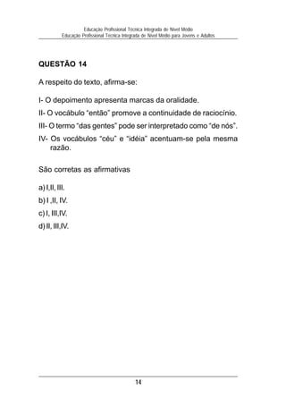 Educação Profissional Técnica Integrada de Nível Médio
           Educação Profissional Técnica Integrada de Nível Médio para Jovens e Adultos




QUESTÃO 14

A respeito do texto, afirma-se:

I- O depoimento apresenta marcas da oralidade.
II- O vocábulo “então” promove a continuidade de raciocínio.
III- O termo “das gentes” pode ser interpretado como “de nós”.
IV- Os vocábulos “céu” e “idéia” acentuam-se pela mesma
    razão.

São corretas as afirmativas

a) I,II, III.
b) I ,II, IV.
c) I, III,IV.
d) II, III,IV.




                                               14
 