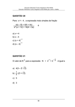 Educação Profissional Técnica Integrada de Nível Médio
        Educação Profissional Técnica Integrada de Nível Médio para Jovens e Adultos



QUESTÃO 20

Para x = – 4, a expressão mais simples da fração

   x(x – 8) + 4(4 + 4x)                     é
 x2 (x + 12) + 16(4 + 3x)


a) x + 4
b) x – 4
             –1
c) (x + 4)
             –1
d) (x – 4)




QUESTÃO 21
                  –2                                            –1        – 1
                                                                            2
O valor de N           para a expressão N = 2 + 2                                é igual a


a) 4(3 – 2 √ 2)
     1
b)     (2 + √ 2)
     2
c) 5

d) 3




                                           19
 