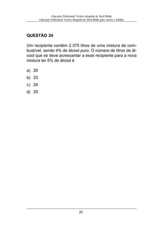Educação Profissional Técnica Integrada de Nível Médio
        Educação Profissional Técnica Integrada de Nível Médio para Jovens e Adultos




QUESTÃO 24

Um recipiente contém 2.375 litros de uma mistura de com-
bustível, sendo 4% de álcool puro. O número de litros de ál-
cool que se deve acrescentar a esse recipiente para a nova
mistura ter 5% de álcool é

a) 20
b) 23
c) 24
d) 25




                                           21
 
