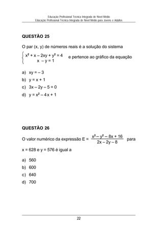 Educação Profissional Técnica Integrada de Nível Médio
       Educação Profissional Técnica Integrada de Nível Médio para Jovens e Adultos




QUESTÃO 25

O par (x, y) de números reais é a solução do sistema

 x2 + x – 2xy + y2 = 4             e pertence ao gráfico da equação
        x –y=1

a) xy = – 3
b) y = x + 1
c) 3x – 2y – 5 = 0
d) y = x2 – 4 x + 1




QUESTÃO 26
                                                        x2 – y2 – 8x + 16
O valor numérico da expressão E =                                                     para
                                                           2x – 2y – 8
x = 628 e y = 576 é igual a

a) 560
b) 600
c) 640
d) 700




                                           22
 