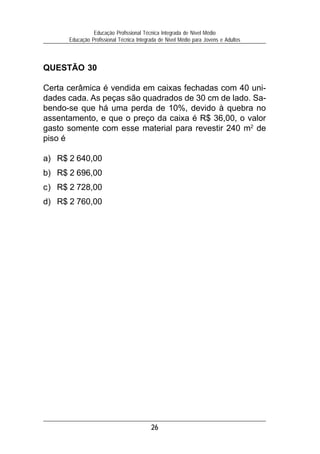 Educação Profissional Técnica Integrada de Nível Médio
      Educação Profissional Técnica Integrada de Nível Médio para Jovens e Adultos




QUESTÃO 30

Certa cerâmica é vendida em caixas fechadas com 40 uni-
dades cada. As peças são quadrados de 30 cm de lado. Sa-
bendo-se que há uma perda de 10%, devido à quebra no
assentamento, e que o preço da caixa é R$ 36,00, o valor
gasto somente com esse material para revestir 240 m2 de
piso é

a) R$ 2 640,00
b) R$ 2 696,00
c) R$ 2 728,00
d) R$ 2 760,00




                                          26
 