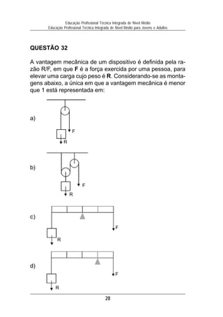 Educação Profissional Técnica Integrada de Nível Médio
      Educação Profissional Técnica Integrada de Nível Médio para Jovens e Adultos




QUESTÃO 32

A vantagem mecânica de um dispositivo é definida pela ra-
zão R/F, em que F é a força exercida por uma pessoa, para
elevar uma carga cujo peso é R. Considerando-se as monta-
gens abaixo, a única em que a vantagem mecânica é menor
que 1 está representada em:



a)

                     F

               R




b)


                           F
                   R



c)
                                                F

           R




d)
                                                F

          R

                                          28
 