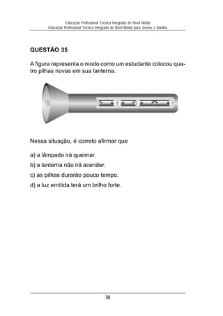 Educação Profissional Técnica Integrada de Nível Médio
       Educação Profissional Técnica Integrada de Nível Médio para Jovens e Adultos




QUESTÃO 35

A figura representa o modo como um estudante colocou qua-
tro pilhas novas em sua lanterna.




Nessa situação, é correto afirmar que

a) a lâmpada irá queimar.
b) a lanterna não irá acender.
c) as pilhas durarão pouco tempo.
d) a luz emitida terá um brilho forte.




                                           30
 