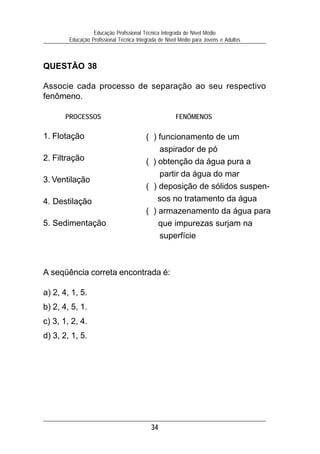 Educação Profissional Técnica Integrada de Nível Médio
        Educação Profissional Técnica Integrada de Nível Médio para Jovens e Adultos



QUESTÃO 38

Associe cada processo de separação ao seu respectivo
fenômeno.

       PROCESSOS                                       FENÔMENOS

1. Flotação                               ( ) funcionamento de um
                                              aspirador de pó
2. Filtração                              ( ) obtenção da água pura a
                                              partir da água do mar
3. Ventilação
                                          ( ) deposição de sólidos suspen-
4. Destilação                                 sos no tratamento da água
                                          ( ) armazenamento da água para
5. Sedimentação                               que impurezas surjam na
                                              superfície



A seqüência correta encontrada é:

a) 2, 4, 1, 5.
b) 2, 4, 5, 1.
c) 3, 1, 2, 4.
d) 3, 2, 1, 5.




                                            34
 