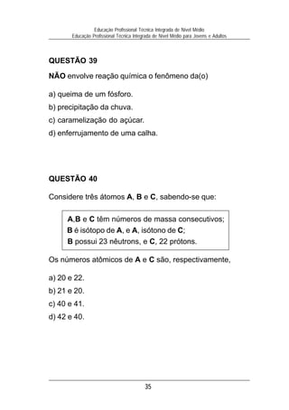 Educação Profissional Técnica Integrada de Nível Médio
       Educação Profissional Técnica Integrada de Nível Médio para Jovens e Adultos



QUESTÃO 39

NÃO envolve reação química o fenômeno da(o)

a) queima de um fósforo.
b) precipitação da chuva.
c) caramelização do açúcar.
d) enferrujamento de uma calha.




QUESTÃO 40

Considere três átomos A, B e C, sabendo-se que:

     A,B e C têm números de massa consecutivos;
     B é isótopo de A, e A, isótono de C;
     B possui 23 nêutrons, e C, 22 prótons.

Os números atômicos de A e C são, respectivamente,

a) 20 e 22.
b) 21 e 20.
c) 40 e 41.
d) 42 e 40.




                                          35
 