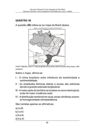Educação Profissional Técnica Integrada de Nível Médio
             Educação Profissional Técnica Integrada de Nível Médio para Jovens e Adultos




QUESTÃO 50
A questão (50) refere-se ao mapa do Brasil abaixo.
                              BRASIL - CLASSIFICAÇÃO CLIMÁTICA DE STRAHLER



                                                                                      Equador




                               LEGENDA:
                                  Climas do Brasil

                                       Equatorial Úmido
                                                                            Trópico de
                                                                                       Capricórnio
                                       Tropical


                                       Tropical Semi-árido
                                                                  ESCALA:
                                       Litorâneo Úmido
                                                                   Quilômetros
                                       Subtropical Úmido




FONTE: RIBEIRO, Jose P. C. Atlas Geográfico Minas Gerais e Belo Horizonte, Minas Gerais, 1999.
(adaptado)

Sobre o mapa, afirma-se:
I - O clima brasileiro sofre influência da maritimidade e
      continentalidade.
II - As amplitudes térmicas diárias e anuais são extremas
      devido à grande extensão longitudinal.
III - A maior parte do território se localiza na zona intertropical,
      onde há maior incidência solar.
IV - A distribuição territorial em duas zonas climáticas acarre-
      ta homogeneidade climatobotânica.
São corretas apenas as afirmativas
a) I e III.
b) I e IV.
c) II e III.
d) II e IV.
                                                             43
 