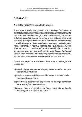 Educação Profissional Técnica Integrada de Nível Médio
          Educação Profissional Técnica Integrada de Nível Médio para Jovens e Adultos




QUESTÃO 52


A questão (52) refere-se ao texto a seguir.

A maior parte da riqueza gerada na economia globalizada tem
sido apropriada pelas nações desenvolvidas, que elevam cada
vez mais seu nível tecnológico. Em contrapartida, os países
subdesenvolvidos tornam-se ainda mais pobres, com uma
limitação muito grande de recursos financeiros, o que constitui
um sério entrave ao desenvolvimento e à capacidade de gerar
novas tecnologias. Assim, podemos dizer que na atual divisão
internacional do trabalho existe uma seqüência de etapas,
ligadas ao nível de desenvolvimento tecnológico, tanto nos
países desenvolvidos quanto nos países subdesenvolvidos.
BOLIGIAN, Levon...[et.al.]. Geografia: espaço e vivência. São Paulo, Atual, 2001.


Diante do exposto, é correto inferir que a utilização da
tecnologia

a) contribui para o aumento de pequenas e médias empre-
   sas em nível mundial.
b) auxilia o mundo subdesenvolvido a captar lucros, diminu-
   indo sua dívida externa.
c) possibilita a obtenção de superávit’s na balança comercial
   para as nações desenvolvidas.
d) agrega valor aos produtos primários, principais pautas de
   exportações dos países do norte.




                                             45
 