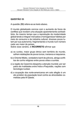 Educação Profissional Técnica Integrada de Nível Médio
       Educação Profissional Técnica Integrada de Nível Médio para Jovens e Adultos




QUESTÃO 53

A questão (53) refere-se ao texto abaixo.

O mundo globalizado convive com o aumento de focos de
conflitos que revelam uma situação aparentemente contradi-
tória. Ao mesmo tempo que a reprodução da modernidade
global tende a integrar mercados e homogeneizar hábitos por
meio do consumo e da indústria cultural, diversos povos lu-
tam por sua autonomia, fragmentando o mundo num número
cada vez maior de países.
Sobre esse cenário, é INCORRETO afirmar que

a) os curdos, maior grupo étnico sem território do mundo,
   sofrem retaliações de povos turcos, iranianos e iraquianos.
b) o Oriente Médio, verdadeiro barril de pólvora, abriga confli-
   tos de cunho religioso entre povos xiitas e sunitas.
c) a região da Caxemira desperta a atenção mundial, por ser
   palco de rivalidades entre Índia e Paquistão, nações com
   tecnologia nuclear.
d) a ocupação dos norte-americanos em solo afegão é um
   ato protetor da população local contra as atrocidades co-
   metidas pela Al Qaeda.




                                           46
 
