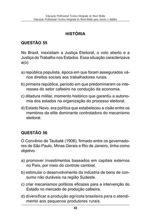 Educação Profissional Técnica Integrada de Nível Médio
       Educação Profissional Técnica Integrada de Nível Médio para Jovens e Adultos




                                   HISTÓRIA

QUESTÃO 55

No Brasil, inexistiam a Justiça Eleitoral, o voto aberto e a
Justiça do Trabalho nos Estados. Essa situação caracterizava
a(o)

a) república populista, época em que foram assegurados vá-
   rios direitos sociais aos trabalhadores rurais.
b) primeira república, período em que predominaram os inte-
   resses do setor cafeeiro na condução da economia.
c) ditadura militar, momento histórico que garantiu a autono-
   mia dos estados na organização do processo eleitoral.
d) Estado Novo, era política que estabeleceu a cisão entre os
   membros da elite dominante controladora do mecanismo
   eleitoral.


QUESTÃO 56
O Convênio de Taubaté (1906), firmado entre os governado-
res de São Paulo, Minas Gerais e Rio de Janeiro, tinha como
objetivo

a) promover investimentos baseados em capitais externos
   no País, por meio do controle cambial.
b) estimular o desenvolvimento da indústria de bens de con-
   sumo não duráveis na região Sudeste.
c) criar mecanismos políticos eficazes para a intervenção do
   Estado no mercado de produção cafeeira.
d) diversificar a produção agrícola brasileira para o atendi-
   mento aos pequenos produtores rurais.
                                           48
 