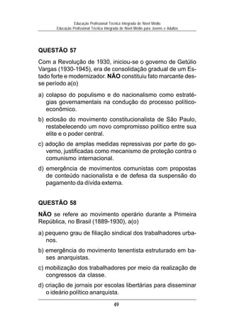 Educação Profissional Técnica Integrada de Nível Médio
       Educação Profissional Técnica Integrada de Nível Médio para Jovens e Adultos




QUESTÃO 57
Com a Revolução de 1930, iniciou-se o governo de Getúlio
Vargas (1930-1945), era de consolidação gradual de um Es-
tado forte e modernizador. NÃO constituiu fato marcante des-
se período a(o)
a) colapso do populismo e do nacionalismo como estraté-
   gias governamentais na condução do processo político-
   econômico.
b) eclosão do movimento constitucionalista de São Paulo,
   restabelecendo um novo compromisso político entre sua
   elite e o poder central.
c) adoção de amplas medidas repressivas por parte do go-
   verno, justificadas como mecanismo de proteção contra o
   comunismo internacional.
d) emergência de movimentos comunistas com propostas
   de conteúdo nacionalista e de defesa da suspensão do
   pagamento da dívida externa.


QUESTÃO 58
NÃO se refere ao movimento operário durante a Primeira
República, no Brasil (1889-1930), a(o)
a) pequeno grau de filiação sindical dos trabalhadores urba-
   nos.
b) emergência do movimento tenentista estruturado em ba-
   ses anarquistas.
c) mobilização dos trabalhadores por meio da realização de
   congressos da classe.
d) criação de jornais por escolas libertárias para disseminar
   o ideário político anarquista.

                                          49
 