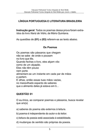 Educação Profissional Técnica Integrada de Nível Médio
       Educação Profissional Técnica Integrada de Nível Médio para Jovens e Adultos




 LÍNGUA PORTUGUESA E LITERATURA BRASILEIRA


Instrução geral: Todos os poemas dessa prova foram extra-
ídos do livro Nariz de Vidro, de Mário Quintana.

As questões de (01) a (03) referem-se ao texto abaixo.


                                  Os Poemas

Os poemas são pássaros que chegam
não se sabe de onde e pousam
no livro que lês.
Quando fechas o livro, eles alçam vôo
como de um alçapão.
Eles não têm pouso
nem porto
alimentam-se um instante em cada par de mãos
e partem.
E olhas, então essas tuas mãos vazias,
no maravilhado espanto de saberes
que o alimento deles já estava em ti...


QUESTÃO 01

O eu-lírico, ao comparar poemas e pássaros, busca revelar
que a/o(s)

a) saberes do poema são externos à leitura.
b) poema é independente do autor e do leitor.
c) leitura da poesia está associada à estabilidade.
d) mudanças de sentido são próprias da poesia.

                                           5
 