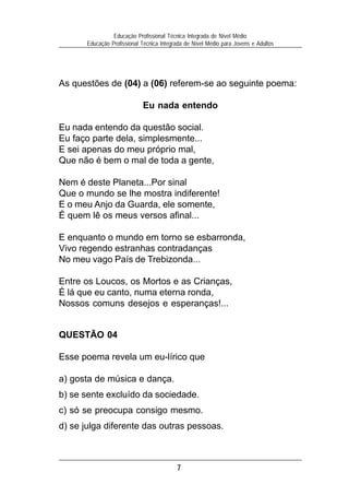 Educação Profissional Técnica Integrada de Nível Médio
       Educação Profissional Técnica Integrada de Nível Médio para Jovens e Adultos




As questões de (04) a (06) referem-se ao seguinte poema:

                             Eu nada entendo

Eu nada entendo da questão social.
Eu faço parte dela, simplesmente...
E sei apenas do meu próprio mal,
Que não é bem o mal de toda a gente,

Nem é deste Planeta...Por sinal
Que o mundo se lhe mostra indiferente!
E o meu Anjo da Guarda, ele somente,
É quem lê os meus versos afinal...

E enquanto o mundo em torno se esbarronda,
Vivo regendo estranhas contradanças
No meu vago País de Trebizonda...

Entre os Loucos, os Mortos e as Crianças,
É lá que eu canto, numa eterna ronda,
Nossos comuns desejos e esperanças!...


QUESTÃO 04

Esse poema revela um eu-lírico que

a) gosta de música e dança.
b) se sente excluído da sociedade.
c) só se preocupa consigo mesmo.
d) se julga diferente das outras pessoas.



                                           7
 