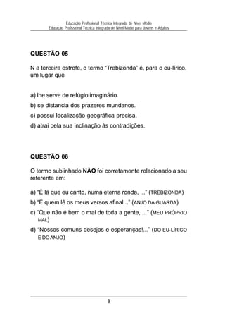 Educação Profissional Técnica Integrada de Nível Médio
       Educação Profissional Técnica Integrada de Nível Médio para Jovens e Adultos




QUESTÃO 05

N a terceira estrofe, o termo “Trebizonda” é, para o eu-lírico,
um lugar que


a) lhe serve de refúgio imaginário.
b) se distancia dos prazeres mundanos.
c) possui localização geográfica precisa.
d) atrai pela sua inclinação às contradições.




QUESTÃO 06

O termo sublinhado NÃO foi corretamente relacionado a seu
referente em:

a) “É lá que eu canto, numa eterna ronda, ...” (TREBIZONDA)
b) “É quem lê os meus versos afinal...” (ANJO DA GUARDA)
c) “Que não é bem o mal de toda a gente, ...” (MEU PRÓPRIO
    MAL)

d) “Nossos comuns desejos e esperanças!...” (DO EU-LÍRICO
   E DO ANJO)




                                            8
 