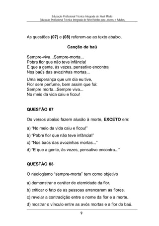 Educação Profissional Técnica Integrada de Nível Médio
       Educação Profissional Técnica Integrada de Nível Médio para Jovens e Adultos




As questões (07) e (08) referem-se ao texto abaixo.

                               Canção de baú

Sempre-viva...Sempre-morta...
Pobre flor que não teve infância!
E que a gente, às vezes, pensativo encontra
Nos baús das avozinhas mortas...
Uma esperança que um dia eu tive,
Flor sem perfume, bem assim que foi:
Sempre morta...Sempre viva...
No meio da vida caiu e ficou!


QUESTÃO 07

Os versos abaixo fazem alusão à morte, EXCETO em:

a) “No meio da vida caiu e ficou!”
b) “Pobre flor que não teve infância!”
c) “Nos baús das avozinhas mortas...”
d) “E que a gente, às vezes, pensativo encontra...”


QUESTÃO 08

O neologismo “sempre-morta” tem como objetivo

a) demonstrar o caráter de eternidade da flor.
b) criticar o fato de as pessoas arrancarem as flores.
c) revelar a contradição entre o nome da flor e a morte.
d) mostrar o vínculo entre as avós mortas e a flor do baú.

                                           9
 