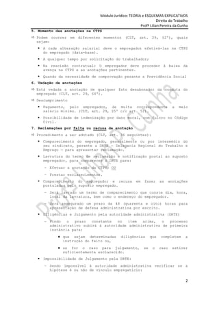 Módulo Jurídico: TEORIA e ESQUEMAS EXPLICATIVOS
                                                                 Direito do Trabalho
                                                      Profª Lilian Pereira da Cunha
5. Momento das anotações na CTPS
 Podem ocorrer em diferentes momentos (CLT, art. 29, §2º), quais
  sejam:
   A cada alteração salarial deve o empregador efetivá-las na CTPS
    do empregado (data-base).
   A qualquer tempo por solicitação do trabalhador;
   Na rescisão contratual: O empregador deve proceder à baixa da
    avença na CTPS e as anotações pertinentes.
   Quando da necessidade de comprovação perante a Previdência Social
6. Vedação de anotações
 Está vedada a anotação de qualquer fato desabonador da conduta do
  empregado (CLT, art. 29, §4º).
 Descumprimento
   Pagamento, pelo empregador, de multa correspondente                     a   meio
    salário mínimo. (CLT, art. 29, §5º c/c art. 52).
   Possibilidade de indenização por dano moral, com fulcro no Código
    Civil.
7. Reclamações por falta ou recusa de anotação
 Procedimento a ser adotado (CLT, art. 36 seguintes):
   Comparecimento do empregado, pessoalmente ou por intermédio do
    seu sindicato, perante a DRTE — Delegacia Regional do Trabalho e
    Emprego — para apresentar reclamação.
   Lavratura do termo de reclamação e notificação postal ao suposto
    empregador, para comparecer à DRTE para:
        Efetuar a anotação da CTPS; OU
        Prestar esclarecimentos.
   Comparecimento do empregador e recusa           em   fazer      as     anotações
    postuladas pelo suposto empregado.
        Será lavrado um termo de comparecimento que conste dia, hora,
        local da lavratura, bem como o endereço do empregador.
        Será assegurado um prazo de 48 (quarenta e oito) horas para
        apresentação de defesa administrativa por escrito.
   Diligências e Julgamento pela autoridade administrativa (DRTE)
        Findo   o  prazo   constante  no   item  acima,   o  processo
        administrativo subirá à autoridade administrativa de primeira
        instância para:
              que sejam determinadas       diligências        que   completem     a
              instrução do feito ou,
              se for o caso para julgamento,             se    o    caso    estiver
              suficientemente esclarecido.
   Impossibilidade de Julgamento pela DRTE:
        Sendo impossível à autoridade administrativa verificar se a
        hipótese é ou não de vínculo empregatício:

                                                                                   2
 