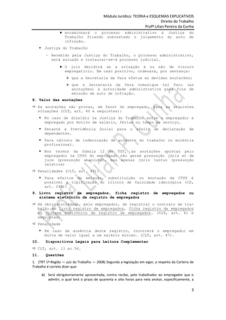 Módulo Jurídico: TEORIA e ESQUEMAS EXPLICATIVOS
                                                                              Direito do Trabalho
                                                                   Profª Lilian Pereira da Cunha
                    encaminhará o processo administrativo à Justiça                               do
                    Trabalho ficando sobrestado o julgamento do auto                              de
                    infração.
     Justiça do Trabalho
           Recebido pela Justiça do Trabalho, o processo administrativo,
           será autuado e instaurar-se-á processo judicial.
                    O juiz decidirá se a situação é ou não de vínculo
                    empregatício. Em caso positivo, ordenará, por sentença:
                      que a Secretaria da Vara efetue as devidas anotacões;
                      que a Secretaria da Vara comunique tal fato (as
                       anotações) à autoridade administrativa para fins de
                       emissão de auto de infração.
8. Valor das anotações
 As anotações são provas, em favor do empregado, para as seguintes
  situações (CLT, art. 40 e seguintes):
     No caso de dissídio na Justiça do Trabalho entre o empregador e
      empregado por motivo de salário, férias ou tempo de serviço.
     Perante a Previdência               Social     para    o   efeito     de   declaração       de
      dependentes.
     Para cálculo de indenização de acidente do trabalho ou moléstia
      profissional.
     Nos termos da Súmula 12 do TST, as anotações apostas pelo
      empregador na CTPS do empregado não geram presunção júris et de
      jure (presunção absoluta), mas apenas júris tantun (presunção
      relativa)
 Penalidades (CLT, art. 49):
     Para efeitos de emissão, substituição ou anotação da CTPS é
      possível a tipificação do ilícito de falsidade ideológica (CP,
      art. 299).
9. Livro registro de empregados, ficha registro                            de    empregados       ou
   sistema eletrônico de registro de empregados
 Há obrigatoriedade, pelo empregador, de registrar o contrato de tra-
  balho em livro registro de empregados, ficha registro de empregados
  ou sistema eletrônico de registro de empregados. (CLT, art. 41 e
  seguintes)
 Penalidade
     Em caso de ausência deste registro, incorrerá o empregador em
      multa de valor igual a um salário mínimo. (CLT, art. 47).
10.     Dispositivos Legais para Leitura Complementar
 CLT, art. 13 ao 56.
11.     Questões
1. (TRT 1ª Região — juiz do Trabalho — 2008) Segundo a legislação em vigor, a respeito da Carteira de
Trabalho é correto dizer que:

      a) Será obrigatoriamente apresentada, contra recibo, pelo trabalhador ao empregador que o
         admitir, o qual terá o prazo de quarenta e oito horas para nela anotar, especificamente, a

                                                                                                   3
 