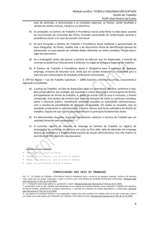 Módulo Jurídico: TEORIA e ESQUEMAS EXPLICATIVOS
                                                                                          Direito do Trabalho
                                                                               Profª Lilian Pereira da Cunha
            data de admissão, a remuneração e as condições especiais, se houver, sendo facultada a
            adoção de sistema manual, mecânico ou eletrônico.

       b) As anotações na Carteira de Trabalho e Previdência Social serão feitas na data-base; quando
          da comunicação da concessão das férias; havendo necessidade de comprovação perante a
          previdência social; e no caso de rescisão contratual.

       c) Só será fornecida a Carteira de Trabalho e Previdência Social mediante a apresentação de
          duas fotografias, de frente, modelo 3x4, e de documento oficial de identificação pessoal do
          interessado, no qual possam ser colhidos dados referentes ao nome completo, filiação data e
          lugar de nascimento.

       d) Se o empregado ainda não possuir a carteira na data em que for dispensado, a rescisão do
          contrato só poderá ser feita perante o sindicato ou órgão da Delegacia Regional do Trabalho.

       e) A Carteira de Trabalho e Previdência Social é obrigatória para o exercício de qualquer
          emprego, inclusive de natureza rural, ainda que em caráter temporário, e facultativa para o
          exercício por conta própria de atividade profissional remunerada.
2. (TRT 81 Região — Juiz do Trabalho Substituto — 2009) Assinale a alternativa correta, concernente à
legislação consolidada:

       a) a Justiça do Trabalho, na falta de disposições legais ou contratuais, decidirá, conforme o caso,
          pela jurisprudência, por analogia, por equidade e outros princípios e normas gerais de direito,
          principalmente do direito do trabalho, e, ainda, de acordo com os usos e costumes, o direito
          comparado, mas sempre de maneira que nenhum interesse de classe ou particular prevaleça
          sobre o interesse publico. Semelhante atribuição possuem as autoridades administrativas,
          com a ressalva da possibilidade de aplicação da equidade. Em ambas as situações, seja na
          atividade jurisdicional ou administrativa, o direito comum será fonte subsidiária do direito do
          trabalho, naquilo em que não for incompatível com os princípios fundamentais deste.

       b) Em determinadas situações, é possível validamente substituir a Carteira de Trabalho por um
          atestado fornecido pelo empregador.

       c) O incorreto registro do contrato de emprego na Carteira de Trabalho ou registro de
          empregado, ou confessar ou declarar em juízo ou fora dele, data de admissão em emprego
          diversa da verdadeira, é irregularidade passível de sanção administrativa, mas não implica na
          ocorrência de fato típico de natureza penal.



    REFERÊNCIAS BIBLIOGRÁFICAS:

   SARAIVA, Renato. Direito do Trabalho.

   DELGADO, Maurício Godinho. Curso de Direito do Trabalho.

   BARROS, Alice Monteiro de. Curso de Direito do Trabalho.

   FABRE, Luiz Carlos Michele. Direito do Trabalho.




                                  CONSOLIDAÇÃO DAS LEIS DO TRABALHO
Art. 13 - A Carteira de Trabalho e Previdência Social é obrigatória para o exercício de qualquer emprego, inclusive de natureza
rural, ainda que em caráter temporário, e para o exercício por conta própria de atividade profissional remunerada. (Redação dada
pelo Decreto-lei nº 926, de 10.10.1969)
§ 1º - O disposto neste artigo aplica-se, igualmente, a quem: (Redação dada pelo Decreto-lei nº 926, de 10.10.1969)
I - proprietário rural ou não, trabalhe individualmente ou em regime de economia familiar, assim entendido o trabalho dos membros
da mesma família, indispensável à própria subsistência, e exercido em condições de mútua dependência e colaboração; (Incluído
pelo Decreto-lei nº 926, de 10.10.1969)
II - em regime de economia familiar e sem empregado, explore área não excedente do módulo rural ou de outro limite que venha a
ser fixado, para cada região, pelo Ministério do Trabalho e Previdência Social. (Incluído pelo Decreto-lei nº 926, de 10.10.1969)


                                                                                                                               4
 
