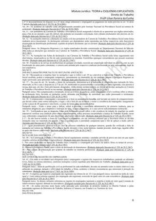 Módulo Jurídico: TEORIA e ESQUEMAS EXPLICATIVOS
                                                                                             Direito do Trabalho
                                                                                  Profª Lilian Pereira da Cunha
§ 5o O descumprimento do disposto no § 4o deste artigo submeterá o empregador ao pagamento de multa prevista no art. 52 deste
Capítulo.(Incluído pela Lei nº 10.270, de 29.8.2001)
Art. 30 - Os acidentes do trabalho serão obrigatoriamente anotados pelo Instituto Nacional de Previdência Social na carteira do
acidentado. (Redação dada pelo Decreto-lei nº 926, de 10.10.1969)
Art. 31 - Aos portadores de Carteiras de Trabalho e Previdência Social assegurado o direito de as apresentar aos órgãos autorizados,
para o fim de ser anotado o que fôr cabível, não podendo ser recusada a solicitação, nem cobrado emolumento não previsto em lei.
(Redação dada pelo Decreto-lei nº 229, de 28.2.1967)
Art. 32 - As anotações relativas a alterações no estado civil dos portadores de Carteira de Trabalho e Previdência Social serão feitas
mediante prova documental. As declarações referentes aos dependentes serão registradas nas fichas respectivas, pelo funcionário
encarregado da identificação profissional, a pedido do próprio declarante, que as assinará. (Redação dada pelo Decreto-lei nº 229, de
28.2.1967)
Parágrafo único. As Delegacias Regionais e os órgãos autorizados deverão comunicação ao Departamento Nacional de Mão-de-
Obra todas as alterações que anotarem nas Carteiras de Trabalho e Previdência Social. (Redação dada pelo Decreto-lei nº 229, de
28.2.1967)
Art. 33 - As Anotações nas fichas de declaração e nas Carteiras de Trabalho e Previdência Social serão feitas seguramente sem
abreviaturas, ressalvando-se no fim de cada assentamento as emendas. Entrelinhas quaisquer circunstâncias que possam ocasionar
dúvidas. (Redação dada pelo Decreto-lei nº 229, de 28.2.1967)
Art. 34 - Tratando-se de serviço de profissionais de qualquer atividade, exercido por empreitada individual ou coletiva, com ou sem
fiscalização da outra parte contratante, a carteira será anotada pelo respectivo sindicato profissional ou pelo representante legal de
sua cooperativa.
SEÇÃO V
DAS RECLAMAÇÕES POR FALTA OU RECUSA DE ANOTAÇÃO
Art. 36 - Recusando-se a emprêsa fazer às anotações a que se refere o art. 29 ou a devolver a Carteira de Trabalho e Previdência
Social recebida, poderá o empregado comparecer, pessoalmente ou intermédio de seu sindicato perante a Delegacia Regional ou
órgão autorizado, para apresentar reclamação. (Redação dada pelo Decreto-lei nº 229, de 28.2.1967)
Art. 37 - No caso do art. 36, lavrado o têrmo de reclamação, determinar-se-á a realizarão de diligência para instrução do feito,
observado, se fôr o caso o disposto no § 2º do art. 29, notificando-se posteriormente o reclamado por carta registrada, caso persista a
recusa, para que, em dia e hora prèviamente designados, venha prestar esclarecimentos ou efetuar as devidas anotações na Carteira
de Trabalho e Previdência Social ou sua entrega. (Redação dada pelo Decreto-lei nº 229, de 28.2.1967)
Parágrafo único. Não comparecendo o reclamado, lavrar-se-á têrmo de ausência, sendo considerado revel e confesso sôbre os têrmos
da reclamação feita, devendo as anotações serem efetuadas por despacho da autoridade que tenha processado a reclamação.
(Redação dada pelo Decreto-lei nº 229, de 28.2.1967)
Art. 38 - Comparecendo o empregador e recusando-se a fazer as anotações reclamadas, será lavrado um termo de comparecimento,
que deverá conter, entre outras indicações, o lugar, o dia e hora de sua lavratura, o nome e a residência do empregador, assegurando-
se-lhe o prazo de 48 (quarenta e oito) horas, a contar do termo, para apresentar defesa.
Parágrafo único - Findo o prazo para a defesa, subirá o processo à autoridade administrativa de primeira instância, para se
ordenarem diligências, que completem a instrução do feito, ou para julgamento, se o caso estiver suficientemente esclarecido.
Art. 39 - Verificando-se que as alegações feitas pelo reclamado versam sôbre a não existência de relação de emprêgo ou sendo
impossível verificar essa condição pelos meios administrativos, será o processo encaminhado a Justiça do Trabalho ficando, nesse
caso, sobrestado o julgamento do auto de infração que houver sido lavrado. (Redação dada pelo Decreto-lei nº 229, de 28.2.1967)
§ 1º - Se não houver acôrdo, a Junta de Conciliação e Julgamento, em sua sentença ordenará que a Secretaria efetue as devidas
anotações uma vez transitada em julgado, e faça a comunicação à autoridade competente para o fim de aplicar a multa cabível.
(Incluído pelo Decreto-lei nº 229, de 28.2.1967)
§ 2º - Igual procedimento observar-se-á no caso de processo trabalhista de qualquer natureza, quando fôr verificada a falta de
anotações na Carteira de Trabalho e Previdência Social, devendo o Juiz, nesta hipótese, mandar proceder, desde logo, àquelas sôbre
as quais não houver controvérsia. (Incluído pelo Decreto-lei nº 229, de 28.2.1967)
SEÇÃO VI
DO VALOR DAS ANOTAÇÕES
Art. 40 - As Carteiras de Trabalho e Previdência Social regularmente emitidas e anotadas servirão de prova nos atos em que sejam
exigidas carteiras de identidade e especialmente: (Redação dada pelo Decreto-lei nº 229, de 28.2.1967)
I - Nos casos de dissídio na Justiça do Trabalho entre a emprêsa e o empregado por motivo de salário, férias ou tempo de serviço;
(Redação dada pelo Decreto-lei nº 229, de 28.2.1967)
II - Perante a Previdência Social, para o efeito de declaração de dependentes; (Redação dada pelo Decreto-lei nº 229, de 28.2.1967)
III - Para cálculo de indenização por acidente do trabalho ou moléstia profissional. (Redação dada pelo Decreto-lei nº 229, de
28.2.1967)
SEÇÃO VII
DOS LIVROS DE REGISTRO DE EMPREGADOS
Art. 41 - Em todas as atividades será obrigatório para o empregador o registro dos respectivos trabalhadores, podendo ser adotados
livros, fichas ou sistema eletrônico, conforme instruções a serem expedidas pelo Ministério do Trabalho. (Redação dada pela Lei nº
7.855, de 24.10.1989)
Parágrafo único - Além da qualificação civil ou profissional de cada trabalhador, deverão ser anotados todos os dados relativos à sua
admissão no emprego, duração e efetividade do trabalho, a férias, acidentes e demais circunstâncias que interessem à proteção do
trabalhador. (Redação dada pela Lei nº 7.855, de 24.10.1989)
Art. 47 - A emprêsa que mantiver empregado não registrado nos têrmos do art. 41 e seu parágrafo único, incorrerá na multa de valor
igual a 1 (um) salário-mínimo regional, por empregado não registrado, acrescido de igual valor em cada reincidência. (Redação dada
pelo Decreto-lei nº 229, de 28.2.1967)
Parágrafo único. As demais infrações referentes ao registro de empregados sujeitarão a emprêsa à multa de valor igual à metade do
salário-mínimo regional, dobrada na reincidência. (Parágrafo incluído pelo Decreto-lei nº 229, de 28.2.1967)
Art. 48 - As multas previstas nesta Seção serão aplicadas pela autoridade de primeira instância no Distrito Federal, e pelas
autoridades regionais do Ministério do Trabalho, Industria e Comercio, nos Estados e no Território do Acre.
SEÇÃO VIII
DAS PENALIDADES


                                                                                                                                     6
 