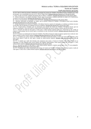 Módulo Jurídico: TEORIA e ESQUEMAS EXPLICATIVOS
                                                                                             Direito do Trabalho
                                                                                  Profª Lilian Pereira da Cunha
Art. 49 - Para os efeitos da emissão, substituição ou anotação de Carteiras de Trabalho e Previdência Social, considerar-se-á, crime
de falsidade, com as penalidades previstas no art. 299 do Código Penal: (Redação dada pelo Decreto-lei nº 229, de 28.2.1967)
I - Fazer, no todo ou em parte, qualquer documento falso ou alterar o verdadeiro; (Incluído pelo Decreto-lei nº 229, de 28.2.1967)
II - Afirmar falsamente a sua própria identidade, filiação, lugar de nascimento, residência, profissão ou estado civil e beneficiários,
ou atestar os de outra pessoa; (Incluído pelo Decreto-lei nº 229, de 28.2.1967)
III - Servir-se de documentos, por qualquer forma falsificados; (Incluído pelo Decreto-lei nº 229, de 28.2.1967)
IV - falsificar, fabricando ou alterando, ou vender, usar ou possuir Carteira de Trabalho e Previdência Social assim alteradas;
(Incluído pelo Decreto-lei nº 229, de 28.2.1967)
V - Anotar dolosamente em Carteira de Trabalho e Previdência Social ou registro de empregado, ou confessar ou declarar em juízo
ou fora dêle, data de admissão em emprêgo diversa da verdadeira. (Incluído pelo Decreto-lei nº 229, de 28.2.1967)
Art. 50 - Comprovando-se falsidade, quer nas declarações para emissão de Carteira de Trabalho e Previdência Social, quer nas
respectivas anotações, o fato será levado ao conhecimento da autoridade que houver emitido a carteira, para fins de direito.
Art. 51 - Incorrerá em multa de valor igual a 3 (três) vêzes o salário-mínimo regional aquêle que, comerciante ou não, vender ou
expuser à venda qualquer tipo de carteira igual ou semelhante ao tipo oficialmente adotado. (Redação dada pelo Decreto-lei nº 229,
de 28.2.1967)
Art. 52 - O extravio ou inutilização da Carteira de Trabalho e Previdência Social por culpa da empresa sujeitará esta à multa de valor
igual á metade do salário mínimo regional. (Redação dada pelo Decreto-lei nº 926, de 10.10.1969)
Art. 53 - A emprêsa que receber Carteira de Trabalho e Previdência Social para anotar e a retiver por mais de 48 (quarenta e oito)
horas ficará sujeita à multa de valor igual à metade do salário-mínimo regional. (Redação dada pelo Decreto-lei nº 229, de
28.2.1967)
Art. 54 - A emprêsa que, tendo sido intimada, não comparecer para anotar a Carteira de Trabalho e Previdência Social de seu
empregado, ou cujas alegações para recusa tenham sido julgadas improcedentes, ficará sujeita à multa de valor igual a 1 (um)
salário-mínimo regional. (Redação dada pelo Decreto-lei nº 229, de 28.2.1967)
Art. 55 - Incorrerá na multa de valor igual a 1 (um) salário-mínimo regional a emprêsa que infringir o art. 13 e seus parágrafos.
(Redação dada pelo Decreto-lei nº 229, de 28.2.1967)
Art. 56 - O sindicato que cobrar remuneração pela entrega de Carteira de Trabalho e Previdência Social ficará sujeito à multa de
valor igual a 3 (três) vêzes o salário-mínimo regional. (Redação dada pelo Decreto-lei nº 229, de 28.2.1967)




                                                                                                                                     7
 