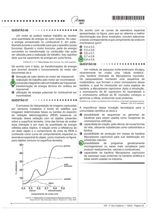 *AZUL75sab21*

QUESTÃO 63                                                                        QUESTÃO 64

   Para que uma substância seja colorida ela deve
absorver luz na região do visível. Quando uma amostra
absorve luz visível, a cor que percebemos é a soma
GDV FRUHV UHVWDQWHV TXH VmR UHÀHWLGDV RX WUDQVPLWLGDV
pelo objeto. A Figura 1 mostra o espectro de absorção
para uma substância e é possível observar que há
um comprimento de onda em que a intensidade de
absorção é máxima. Um observador pode prever a cor
dessa substância pelo uso da roda de cores (Figura 2): o
comprimento de onda correspondente à cor do objeto é
encontrado no lado oposto ao comprimento de onda da
absorção máxima.                                                                                                             Disponível em: www.anvisa.gov.br.


                            Figura 1                                              O mapa mostra a área de ocorrência da malária no
                                                                                  mundo. Considerando-se sua distribuição na América
                                                                                  GR 6XO D PDOiULD SRGH VHU FODVVL¿FDGD FRPR
                                                                                  A HQGHPLD SRLV VH FRQFHQWUD HP XPD iUHD JHRJUi¿FD
                                                                                     restrita desse continente.
                                                                                  B peste, já que ocorre nas regiões mais quentes
                                                                                     do continente.
                                                                                  C epidemia, já que ocorre na maior parte do continente.
                                                                                  D surto, pois apresenta ocorrência em áreas pequenas.
                                                                                  E pandemia, pois ocorre em todo o continente.
                                                                                  QUESTÃO 65

                            Figura 2                                                   Em 1999, a geneticista Emma Whitelaw desenvolveu
                                                                                  um experimento no qual ratas prenhes foram submetidas
                                                                                  a uma dieta rica em vitamina B12, ácido fólico e soja.
                                                                                  2V ¿OKRWHV GHVVDV UDWDV DSHVDU GH SRVVXtUHP R JHQH
                                                                                  para obesidade, não expressaram essa doença na fase
                                                                                  adulta. A autora concluiu que a alimentação da mãe,
                                                                                  durante a gestação, silenciou o gene da obesidade. Dez
                                                                                  anos depois, as geneticistas Eva Jablonka e Gal Raz
                                                                                  listaram 100 casos comprovados de traços adquiridos e
                                                                                  transmitidos entre gerações de organismos, sustentando,
                                                                                  assim, a epigenética, que estuda as mudanças na
                                                                                  atividade dos genes que não envolvem alterações na
                          Brown, T. Química a Ciência Central. 2005 (adaptado).   sequência do DNA.
                                                                                                      A reabilitação do herege. Época, nº 610, 2010 (adaptado).
Qual a cor da substância que deu origem ao espectro
da Figura 1?                                                                      Alguns cânceres esporádicos representam exemplos de
                                                                                  alteração epigenética, pois são ocasionados por
A Azul.
                                                                                  A aneuploidia do cromossomo sexual X.
B Verde.                                                                          B polipoidia dos cromossomos autossômicos.
                                                                                  C mutação em genes autossômicos com expressão
C Violeta.                                                                            dominante.
D Laranja.                                                                        D substituição no gene da cadeia beta da hemoglobina.
                                                                                  E LQDWLYDomR GH JHQHV SRU PHLR GH PRGL¿FDo}HV QDV
E Vermelho.                                                                           bases nitrogenadas.
CN - 1º dia | Caderno 1 - AZUL - Página 21
 