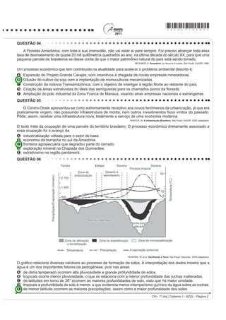 *AZUL75sab2*

QUESTÃO 04
    A Floresta Amazônica, com toda a sua imensidão, não vai estar aí para sempre. Foi preciso alcançar toda essa
taxa de desmatamento de quase 20 mil quilômetros quadrados ao ano, na última década do século XX, para que uma
pequena parcela de brasileiros se desse conta de que o maior patrimônio natural do país está sendo torrado.
                                                                      AB’SABER, A. Amazônia: do discurso à práxis. São Paulo: EdUSP, 1996.

Um processo econômico que tem contribuído na atualidade para acelerar o problema ambiental descrito é:
A   Expansão do Projeto Grande Carajás, com incentivos à chegada de novas empresas mineradoras.
B   Difusão do cultivo da soja com a implantação de monoculturas mecanizadas.
C   Construção da rodovia Transamazônica, com o objetivo de interligar a região Norte ao restante do país.
D   ULDomR GH iUHDV H[WUDWLYLVWDV GR OiWH[ GDV VHULQJXHLUDV SDUD RV FKDPDGRV SRYRV GD ÀRUHVWD
E   Ampliação do polo industrial da Zona Franca de Manaus, visando atrair empresas nacionais e estrangeiras.
QUESTÃO 05
    O Centro-Oeste apresentou-se como extremamente receptivo aos novos fenômenos da urbanização, já que era
SUDWLFDPHQWH YLUJHP QmR SRVVXLQGR LQIUDHVWUXWXUD GH PRQWD QHP RXWURV LQYHVWLPHQWRV ¿[RV YLQGRV GR SDVVDGR
Pôde, assim, receber uma infraestrutura nova, totalmente a serviço de uma economia moderna.
                                                                  SANTOS, M. A Urbanização Brasileira. São Paulo: EdUSP, 2005 (adaptado).

O texto trata da ocupação de uma parcela do território brasileiro. O processo econômico diretamente associado a
essa ocupação foi o avanço da
A industrialização voltada para o setor de base.
B economia da borracha no sul da Amazônia.
C fronteira agropecuária que degradou parte do cerrado.
D exploração mineral na Chapada dos Guimarães.
E extrativismo na região pantaneira.
QUESTÃO 06




                                                                TEIXEIRA, W. et al. Decifrando a Terra. São Paulo: Nacional, 2009 (adaptado).

2 JUi¿FR UHODFLRQD GLYHUVDV YDULiYHLV DR SURFHVVR GH IRUPDomR GH VRORV $ LQWHUSUHWDomR GRV GDGRV PRVWUD TXH D
água é um dos importantes fatores de pedogênese, pois nas áreas
A de clima temperado ocorrem alta pluviosidade e grande profundidade de solos.
B tropicais ocorre menor pluviosidade, o que se relaciona com a menor profundidade das rochas inalteradas.
C de latitudes em torno de 30° ocorrem as maiores profundidades de solo, visto que há maior umidade.
D tropicais a profundidade do solo é menor, o que evidencia menor intemperismo químico da água sobre as rochas.
E de menor latitude ocorrem as maiores precipitações, assim como a maior profundidade dos solos.
                                                                                      CH - 1º dia | Caderno 1 - AZUL - Página 2
 