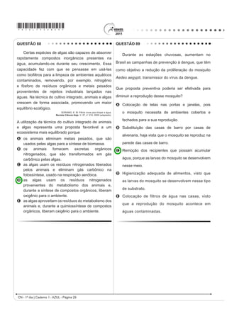 *AZUL75sab28*

QUESTÃO 85                                                 Desprezando-se as forças dissipativas (resistência do ar
                                                           e atrito), para que o salto atinja a maior altura possível,
   Um dos processos usados no tratamento do lixo é a       ou seja, o máximo de energia seja conservada, é
                                                           necessário que
incineração, que apresenta vantagens e desvantagens.
                                                           A a energia cinética, representada na etapa I, seja
Em São Paulo, por exemplo, o lixo é queimado a altas
                                                             totalmente convertida em energia potencial elástica
temperaturas e parte da energia liberada é transformada      representada na etapa IV.
em energia elétrica. No entanto, a incineração provoca a   B a energia cinética, representada na etapa II,
                                                             seja totalmente convertida em energia potencial
emissão de poluentes na atmosfera.                           gravitacional, representada na etapa IV.
                                                           C a energia cinética, representada na etapa I,
Uma forma de minimizar a desvantagem da incineração,         seja totalmente convertida em energia potencial
destacada no texto, é                                        gravitacional, representada na etapa III.
                                                           D a energia potencial gravitacional, representada
A aumentar o volume do lixo incinerado para aumentar         na etapa II, seja totalmente convertida em energia
   a produção de energia elétrica.                           potencial elástica, representada na etapa IV.
                                                           E a energia potencial gravitacional, representada
B IRPHQWDU R XVR GH ¿OWURV QDV FKDPLQpV GRV                  na etapa I, seja totalmente convertida em energia
   incineradores para diminuir a poluição do ar.             potencial elástica, representada na etapa III.
C aumentar o volume do lixo para baratear os custos
                                                           QUESTÃO 87
   operacionais relacionados ao processo.
                                                                               Os Bichinhos e O Homem
D fomentar a coleta seletiva de lixo nas cidades para
                                                                                          Arca de Noé
   aumentar o volume de lixo incinerado.
                                                                           Toquinho  Vinicius de Moraes
E diminuir a temperatura de incineração do lixo para
   produzir maior quantidade de energia elétrica.                                   Nossa irmã, a mosca
QUESTÃO 86                                                                                É feia e tosca
                                                                                 Enquanto que o mosquito
   Uma das modalidades presentes nas olimpíadas é o                                       É mais bonito
salto com vara. As etapas de um dos saltos de um atleta                             Nosso irmão besouro
HVWmR UHSUHVHQWDGDV QD ¿JXUD                                                        Que é feito de couro
                                                                                          Mal sabe voar
                                                                                    Nossa irmã, a barata
                                                                                     Bichinha mais chata
                                                                                    É prima da borboleta
                                                                                       Que é uma careta
                                                                                     Nosso irmão, o grilo
                                                                                   Que vive dando estrilo
                                                                                         Só pra chatear
                                                            MORAES, V. A arca de Noé: poemas infantis. São Paulo: Companhia das Letrinhas, 1991.

                                                           O poema acima sugere a existência de relações de
                                                           D¿QLGDGH HQWH RV DQLPDLV FLWDGRV H QyV VHUHV KXPDQRV
                                                           Respeitando a liberdade poética dos autores, a unidade
                                                           WD[RQ{PLFD TXH H[SUHVVD D D¿QLGDGH H[LVWHQWH HQWUH
                                                           nós e estes animais é
                                                           A R ¿OR
                                                           B o reino.
                                                           C a classe.
                                                           D a família.
                                                           E a espécie.
                                                                                          CN - 1º dia | Caderno 1 - AZUL - Página 28
 