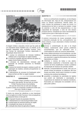 *AZUL75sab4*

QUESTÃO 11                                                                                 QUESTÃO 13

                                                                                              Como os combustíveis energéticos, as tecnologias
                                                                                           da informação são, hoje em dia, indispensáveis em
                                                                                           todos os setores econômicos. Através delas, um
                                                                                           maior número de produtores é capaz de inovar e a
                                                                                           obsolescência de bens e serviços se acelera. Longe
                                                                                           de estender a vida útil dos equipamentos e a sua
                                                                                           capacidade de reparação, o ciclo de vida desses
                                                                                           produtos diminui, resultando em maior necessidade de
                                                                                           matéria-prima para a fabricação de novos.
                                                                                                 GROSSARD, C. Le Monde Diplomatique Brasil. Ano 3, nº 36, 2010 (adaptado).


                                                                                           A postura consumista de nossa sociedade indica
                                                                                           a crescente produção de lixo, principalmente nas
                                                                                           áreas urbanas, o que, associado a modos incorretos
                     Disponível em: http://www.ra-bugio.org.br. Acesso em: 28 jul. 2010.   de deposição,
A imagem retrata a araucária, árvore que faz parte de                                      A provoca a contaminação do solo e do lençol
um importante bioma brasileiro que, no entanto, já foi                                       freático, ocasionando assim graves problemas
bastante degradado pela ocupação humana. Uma                                                 socioambientais, que se adensarão com a
das formas de intervenção humana relacionada à                                               continuidade da cultura do consumo desenfreado.
degradação desse bioma foi                                                                 B produz efeitos perversos nos ecossistemas, que são
A o avanço do extrativismo de minerais metálicos                                             sanados por cadeias de organismos decompositores
  voltados para a exportação na região Sudeste.                                              que assumem o papel de eliminadores dos resíduos
B a contínua ocupação agrícola intensiva de grãos na                                         depositados em lixões.
  região Centro-Oeste do Brasil.
                                                                                           C multiplica o número de lixões a céu aberto,
C o processo de desmatamento motivado pela
                                                                                             considerados atualmente a ferramenta capaz de
  expansão da atividade canavieira no Nordeste
  brasileiro.                                                                                UHVROYHU GH IRUPD VLPSOL¿FDGD H EDUDWD R SUREOHPD
D o avanço da indústria de papel e celulose a partir da                                      de deposição de resíduos nas grandes cidades.
  exploração da madeira, extraída principalmente no                                        D estimula o empreendedorismo social, visto que um
  Sul do Brasil.                                                                             grande número de pessoas, os catadores, têm livre
E o adensamento do processo de favelização sobre                                             acesso aos lixões, sendo assim incluídos na cadeia
  áreas da Serra do Mar na região Sudeste.                                                   produtiva dos resíduos tecnológicos.
QUESTÃO 12                                                                                 E possibilita a ampliação da quantidade de rejeitos
                            SOBRADINHO                                                       que podem ser destinados a associações e
                                                                                             cooperativas de catadores de materiais recicláveis,
           O homem chega, já desfaz a natureza
    Tira gente, põe represa, diz que tudo vai mudar                                          ¿QDQFLDGRV SRU LQVWLWXLo}HV GD VRFLHGDGH FLYLO RX
         O São Francisco lá pra cima da Bahia                                                pelo poder público.
     Diz que dia menos dia vai subir bem devagar
E passo a passo vai cumprindo a profecia do beato que
              dizia que o Sertão ia alagar.
    SÁ E GUARABYRA. Disco Pirão de peixe com pimenta. Som Livre, 1977 (adaptado).


O trecho da música faz referência a uma importante
obra na região do rio São Francisco. Uma consequência
socioespacial dessa construção foi
A   a migração forçada da população ribeirinha.
B   o rebaixamento do nível do lençol freático local.
C   a preservação da memória histórica da região.
D   a ampliação das áreas de clima árido.
E   a redução das áreas de agricultura irrigada.
                                                                                                                      CH - 1º dia | Caderno 1 - AZUL - Página 4
 