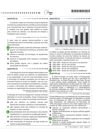 *AZUL75sab8*

QUESTÃO 23                                                                          QUESTÃO 25

     O acidente nuclear de Chernobyl revela brutalmente
RV OLPLWHV GRV SRGHUHV WpFQLFRFLHQWt¿FRV GD KXPDQLGDGH
e as “marchas-à-ré” que a “natureza” nos pode reservar.
É evidente que uma gestão mais coletiva se impõe
para orientar as ciências e as técnicas em direção a
¿QDOLGDGHV PDLV KXPDQDV
            GUATTARI, F. As três ecologias. São Paulo: Papirus, 1995 (adaptado).


2 WH[WR WUDWD GR DSDUDWR WpFQLFRFLHQWt¿FR H VXDV
consequências para a humanidade, propondo que esse
desenvolvimento
A GH¿QD VHXV SURMHWRV D SDUWLU GRV LQWHUHVVHV FROHWLYRV
B guie-se por interesses econômicos, prescritos pela
                                                                                                 GOMES, A. et al. A República no Brasil. Rio de Janeiro: Nova Fronteira, 2002.


  lógica do mercado.                                                                A análise da tDEHOD SHUPLWH LGHQWL¿FDU XP LQWHUYDOR GH
C priorize a evolução da tecnologia, se apropriando                                 tempo no qual uma alteração na proporção de eleitores
  da natureza.                                                                      inscritos resultou de uma luta histórica de setores da
                                                                                    sociedade brasileira. O intervalo de tempo e a conquista
D promova a separação entre natureza e sociedade
                                                                                    estão associados, respectivamente, em
  tecnológica.
                                                                                    A     1940-1950 – direito de voto para os ex-escravos.
E tenha gestão própria, com o objetivo de melhor
                                                                                    B      ± ¿P GR YRWR VHFUHWR
  apropriação da natureza.
                                                                                    C     1960-1970 – direito de voto para as mulheres.
QUESTÃO 24                                                                          D      ± ¿P GR YRWR REULJDWyULR
                                                                                    E     1980-1996 – direito de voto para os analfabetos.
    A introdução de novas tecnologias desencadeou uma
                                                                                    QUESTÃO 26
série de efeitos sociais que afetaram os trabalhadores
e sua organização. O uso de novas tecnologias trouxe                                     É difícil encontrar um texto sobre a Proclamação
a diminuição do trabalho necessário que se traduz na                                GD 5HS~EOLFD QR %UDVLO TXH QmR FLWH D D¿UPDomR GH
                                                                                    Aristides Lobo, no Diário Popular de São Paulo, de que
economia líquida do tempo de trabalho, uma vez que,                                 “o povo assistiu àquilo bestializado”. Essa versão foi
com a presença da automação microeletrônica, começou                                relida pelos enaltecedores da Revolução de 1930, que
a ocorrer a diminuição dos coletivos operários e uma                                não descuidaram da forma republicana, mas realçaram
                                                                                    a exclusão social, o militarismo e o estrangeirismo
mudança na organização dos processos de trabalho.
                                                                                    da fórmula implantada em 1889. Isto porque o Brasil
                           5HYLVWD (OHWU{QLFD GH *HRJUD¿D  LrQFLDV 6RFLDOHV.
                                Universidad de Barcelona. Nº 170(9), 1 ago. 2004.   brasileiro teria nascido em 1930.
                                                                                    MELLO, M. T. C. A república consentida FXOWXUD GHPRFUiWLFD H FLHQWt¿FD QR ¿QDO GR ,PSpULR
                                                                                                                                       Rio de Janeiro: FGV, 2007 (adaptado).
A utilização de novas tecnologias tem causado inúmeras
alterações no mundo do trabalho. Essas mudanças são                                 O texto defende que a consolidação de uma determinada
                                                                                    memória sobre a Proclamação da República no Brasil
observadas em um modelo de produção caracterizado
                                                                                    teve, na Revolução de 1930, um de seus momentos
A pelo uso intensivo do trabalho manual para                                        mais importantes. Os defensores da Revolução de
                                                                                    1930 procuraram construir uma visão negativa para os
  desenvolver produtos autênticos e personalizados.
                                                                                    eventos de 1889, porque esta era uma maneira de
B pelo ingresso tardio das mulheres no mercado de                                   A valorizar as propostas políticas democráticas e
  trabalho no setor industrial.                                                         liberais vitoriosas.
C pela participação ativa das empresas e dos próprios                               B UHVJDWDU VLPEROLFDPHQWH DV ¿JXUDV SROtWLFDV OLJDGDV
                                                                                        à Monarquia.
  WUDEDOKDGRUHV QR SURFHVVR GH TXDOL¿FDomR ODERUDO                                 C criticar a política educacional adotada durante a
D pelo aumento na oferta de vagas para trabalhadores                                    República Velha.
  especializados em funções repetitivas.                                            D legitimar a ordem política inaugurada com a chegada
                                                                                        desse grupo ao poder.
E pela manutenção de estoques de larga escala em                                    E destacar a ampla participação popular obtida no
  função da alta produtividade.                                                         processo da Proclamação.
                                                                                                                       CH - 1º dia | Caderno 1 - AZUL - Página 8
 