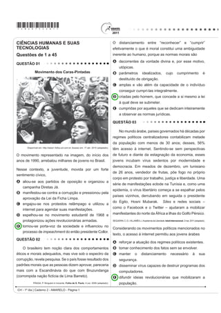 *AMAR75sab1*

CIÊNCIAS HUMANAS E SUAS                                                                  O distanciamento entre “reconhecer” e “cumprir”
TECNOLOGIAS                                                                              efetivamente o que é moral constitui uma ambiguidade
Questões de 1 a 45                                                                       inerente ao humano, porque as normas morais são
                                                                                         A decorrentes da vontade divina e, por esse motivo,
QUESTÃO 01
                                                                                               utópicas.
             Movimento dos Caras-Pintadas                                                B parâmetros                   idealizados,              cujo        cumprimento                é
                                                                                               destituído de obrigação.
                                                                                         C amplas e vão além da capacidade de o indivíduo
                                                                                               conseguir cumpri-las integralmente.
                                                                                         D criadas pelo homem, que concede a si mesmo a lei
                                                                                               à qual deve se submeter.
                                                                                         E cumpridas por aqueles que se dedicam inteiramente
                                                                                               a observar as normas jurídicas.

                                                                                         QUESTÃO 03

                                                                                               No mundo árabe, países governados há décadas por
                                                                                         regimes políticos centralizadores contabilizam metade
                                                                                         da população com menos de 30 anos; desses, 56%
      Disponível em: http://www1.folha.uol.com.br. Acesso em: 17 abr. 2010 (adaptado).
                                                                                         têm acesso à internet. Sentindo-se sem perspectivas
O movimento representado na imagem, do início dos                                        de futuro e diante da estagnação da economia, esses
anos de 1990, arrebatou milhares de jovens no Brasil.                                    jovens incubam vírus sedentos por modernidade e
                                                                                         democracia. Em meados de dezembro, um tunisiano
Nesse contexto, a juventude, movida por um forte
                                                                                         de 26 anos, vendedor de frutas, põe fogo no próprio
sentimento cívico,
                                                                                         corpo em protesto por trabalho, justiça e liberdade. Uma
A aliou-se aos partidos de oposição e organizou a
                                                                                         série de manifestações eclode na Tunísia e, como uma
  campanha Diretas Já.
                                                                                         epidemia, o vírus libertário começa a se espalhar pelos
B manifestou-se contra a corrupção e pressionou pela
                                                                                         países vizinhos, derrubando em seguida o presidente
   aprovação da Lei da Ficha Limpa.
                                                                                         do Egito, Hosni Mubarak.                             Sites e redes sociais –
C engajou-se nos protestos relâmpago e utilizou a
                                                                                         como o Facebook e o Twitter – ajudaram a mobilizar
  internet para agendar suas manifestações.
D espelhou-se no movimento estudantil de 1968 e                                          manifestantes do norte da África a ilhas do Golfo Pérsico.
  protagonizou ações revolucionárias armadas.                                            SEQUEIRA, C. D.; VILLAMÉA, L. A epidemia da Liberdade. Istoé Internacional. 2 mar. 2011 (adaptado).

E WRUQRXVH SRUWDYR] GD VRFLHGDGH H LQÀXHQFLRX QR
                                                                                         Considerando os movimentos políticos mencionados no
   processo de impeachment do então presidente Collor.
                                                                                         texto, o acesso à internet permitiu aos jovens árabes
QUESTÃO 02
                                                                                         A reforçar a atuação dos regimes políticos existentes.
    O brasileiro tem noção clara dos comportamentos                                      B tomar conhecimento dos fatos sem se envolver.
éticos e morais adequados, mas vive sob o espectro da                                    C manter               o      distanciamento                 necessário              à      sua
corrupção, revela pesquisa. Se o país fosse resultado dos                                      segurança.
padrões morais que as pessoas dizem aprovar, pareceria                                   D disseminar vírus capazes de destruir programas dos
mais com a Escandinávia do que com Bruzundanga                                                 computadores.
FRUURPSLGD QDomR ¿FWtFLD GH /LPD %DUUHWR 