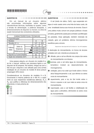 *AMAR75sab17*

QUESTÃO 52                                                                                  QUESTÃO 54
    A pele humana, quando está bem hidratada,                                                   O controle biológico, técnica empregada no combate
adquire boa elasticidade e aspecto macio e suave.
                                                                                            a espécies que causam danos e prejuízos aos seres
Em contrapartida, quando está ressecada, perde sua
                                                                                            humanos, é utilizado no combate à lagarta que se
elasticidade e se apresenta opaca e áspera. Para
evitar o ressecamento da pele é necessário, sempre                                          alimenta de folhas de algodoeiro. Algumas espécies
que possível, utilizar hidratantes umectantes, feitos                                       de borboleta depositam seus ovos nessa cultura. A
geralmente à base de glicerina e polietilenoglicol:                                         microvespa Trichogramma sp. introduz seus ovos nos
                                                                                            ovos de outros insetos, incluindo os das borboletas
                                                                                            em questão. Os embriões da vespa se alimentam do
                                                                                            conteúdo desses ovos e impedem que as larvas de
                                                                                            borboleta se desenvolvam. Assim, é possível reduzir a
                                  glicerina                                                 densidade populacional das borboletas até níveis que
                                                                                            não prejudiquem a cultura.
                                                                                            A técnica de controle biológico realizado pela microvespa
                                                                                            Trichogramma sp. consiste na
                            polietilenoglicol                                               A introdução de um parasita no ambiente da espécie
       Disponível em: http://www.brasilescola.com. Acesso em: 23 abr. 2010 (adaptado).
                                                                                              que se deseja combater.
A retenção de água na superfície da pele promovida                                          B LQWURGXomR GH XP JHQH OHWDO QDV ERUEROHWDV D ¿P GH
pelos hidratantes é consequência da interação dos                                             diminuir o número de indivíduos.
grupos hidroxila dos agentes umectantes com a umidade                                       C competição entre a borboleta e a microvespa para a
contida no ambiente por meio de                                                               obtenção de recursos.
A   ligações iônicas.                                                                       D PRGL¿FDomR GR DPELHQWH SDUD VHOHFLRQDU LQGLYtGXRV
B   forças de London.                                                                         melhor adaptados.
C   ligações covalentes.                                                                    E DSOLFDomR GH LQVHWLFLGDV D ¿P GH GLPLQXLU R Q~PHUR
D   forças dipolo-dipolo.                                                                     de indivíduos que se deseja combater.
E   ligações de hidrogênio.                                                                 QUESTÃO 55
QUESTÃO 53                                                                                       No processo de industrialização da mamona, além
     Belém é cercada por 39 ilhas, e suas populações                                        do óleo que contém vários ácidos graxos, é obtida uma
convivem com ameaças de doenças. O motivo, apontado                                         massa orgânica, conhecida como torta de mamona.
por especialistas, é a poluição da água do rio, principal                                   Esta massa tem potencial para ser utilizada como
fonte de sobrevivência dos ribeirinhos. A diarreia é                                        fertilizante para o solo e como complemento em rações
frequente nas crianças e ocorre como consequência da                                        animais devido a seu elevado valor proteico. No entanto,
falta de saneamento básico, já que a população não tem                                      a torta apresenta compostos tóxicos e alergênicos
acesso à água de boa qualidade. Como não há água                                            diferentemente do óleo da mamona. Para que a torta
potável, a alternativa é consumir a do rio.                                                 possa ser utilizada na alimentação animal, é necessário
                       O Liberal. 8 jul. 2008. Disponível em: http://www.oliberal.com.br.   um processo de descontaminação.
                                                                                                             Revista Química Nova na Escola. V. 32, no 1, 2010 (adaptado).
O procedimento adequado para tratar a água dos rios,
                                                                                            A característica presente nas substâncias tóxicas e
D ¿P GH DWHQXDU RV SUREOHPDV GH VD~GH FDXVDGRV SRU
                                                                                            alergênicas, que inviabiliza sua solubilização no óleo de
microrganismos a essas populações ribeirinhas é a                                           mamona, é a
A   ¿OWUDomR                                                                               A   OLSR¿OLD
B   cloração.                                                                               B   KLGUR¿OLD
C   coagulação.                                                                             C   hipocromia.
D   ÀXRUHWDomR                                                                             D   FURPDWR¿OLD
E   decantação.                                                                             E   hiperpolarização.
CN - 1º dia | Caderno 2 - AMARELO - Página 17
 