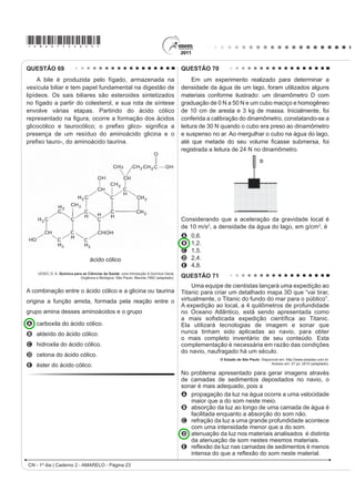 *AMAR75sab20*

QUESTÃO 61
    $ HXWUR¿]DomR p XP SURFHVVR HP TXH ULRV ODJRV H PDUHV DGTXLUHP QtYHLV DOWRV GH QXWULHQWHV HVSHFLDOPHQWH
fosfatos e nitratos, provocando posterior acúmulo de matéria orgânica em decomposição. Os nutrientes são
assimilados pelos produtores primários e o crescimento desses é controlado pelo nutriente limítrofe, que é o
elemento menos disponível em relação à abundância necessária à sobrevivência dos organismos vivos. O ciclo
UHSUHVHQWDGR QD ¿JXUD VHJXLQWH UHÀHWH D GLQkPLFD GRV QXWULHQWHV HP XP ODJR




                             3
                            4




                                                SPIRO, T. G.; STIGLIANI, W. M. Química Ambiental. São Paulo: Pearson Education do Brasil, 2008 (adaptado).

A análise da água de um lago que recebe a descarga de águas residuais provenientes de lavouras adubadas
revelou as concentrações dos elementos carbono (21,2 mol/L), nitrogênio (1,2 mol/L) e fósforo (0,2 mol/L). Nessas
condições, o nutriente limítrofe é o
A   C.
B   N.
C   P.
D   CO2.
E   PO43.
QUESTÃO 62
    Nos dias de hoje, podemos dizer que praticamente todos os seres humanos já ouviram em algum momento
falar sobre o DNA e seu papel na hereditariedade da maioria dos organismos. Porém, foi apenas em 1952, um
DQR DQWHV GD GHVFULomR GR PRGHOR GR '1$ HP GXSOD KpOLFH SRU :DWVRQ H ULFN TXH IRL FRQ¿UPDGR VHP VRPEUD
de dúvidas que o DNA é material genético. No artigo em que Watson e Crick descreveram a molécula de DNA,
eles sugeriram um modelo de como essa molécula deveria se replicar. Em 1958, Meselson e Stahl realizaram
experimentos utilizando isótopos pesados de nitrogênio que foram incorporados às bases nitrogenadas para avaliar
FRPR VH GDULD D UHSOLFDomR GD PROpFXOD $ SDUWLU GRV UHVXOWDGRV FRQ¿UPDUDP R PRGHOR VXJHULGR SRU :DWVRQ H ULFN
que tinha como premissa básica o rompimento das pontes de hidrogênio entre as bases nitrogenadas.
                                                                  GRIFFITHS, A. J. F. et al. Introdução à Genética. Rio de Janeiro: Guanabara Koogan, 2002.

Considerando a estrutura da molécula de DNA e a posição das pontes de hidrogênio na mesma, os experimentos
realizados por Meselson e Stahl a respeito da replicação dessa molécula levaram à conclusão de que
A D UHSOLFDomR GR '1$ p FRQVHUYDWLYD LVWR p D ¿WD GXSOD ¿OKD p UHFpPVLQWHWL]DGD H R ¿ODPHQWR SDUHQWDO p FRQVHUYDGR
B D UHSOLFDomR GH '1$ p GLVSHUVLYD LVWR p DV ¿WDV ¿OKDV FRQWrP '1$ UHFpPVLQWHWL]DGR H SDUHQWDLV HP FDGD XPD
    GDV ¿WDV
C D UHSOLFDomR p VHPLFRQVHUYDWLYD LVWR p DV ¿WDV ¿OKDV FRQVLVWHP GH XPD ¿WD SDUHQWDO H XPD UHFpPVLQWHWL]DGD
D D UHSOLFDomR GR '1$ p FRQVHUYDWLYD LVWR p DV ¿WDV ¿OKDV FRQVLVWHP GH PROpFXODV GH '1$ SDUHQWDO
E D UHSOLFDomR p VHPLFRQVHUYDWLYD LVWR p DV ¿WDV ¿OKDV FRQVLVWHP GH XPD ¿WD PROGH H XPD ¿WD FRGL¿FDGRUD

                                                                                            CN - 1º dia | Caderno 2 - AMARELO - Página 20
 