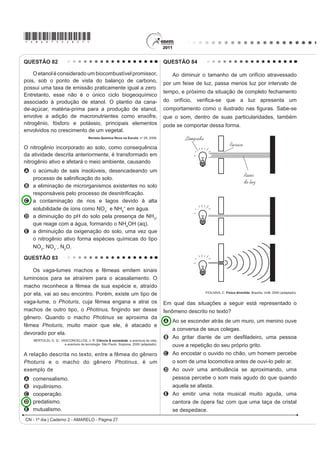 *AMAR75sab24*

QUESTÃO 72                                                                       QUESTÃO 73

   Os biocombustíveis de primeira geração são                                        Os sintomas mais sérios da Gripe A, causada pelo
derivados da soja, milho e cana-de-açúcar e sua produção                         vírus H1N1, foram apresentados por pessoas mais
ocorre através da fermentação. Biocombustíveis                                   idosas e por gestantes. O motivo aparente é a menor
                                                                                 imunidade desses grupos contra o vírus. Para aumentar
derivados de material celulósico ou biocombustíveis
                                                                                 a imunidade populacional relativa ao vírus da gripe A,
de segunda geração — coloquialmente chamados                                     o governo brasileiro distribuiu vacinas para os grupos
de “gasolina de capim” — são aqueles produzidos a                                mais suscetíveis.
partir de resíduos de madeira (serragem, por exemplo),
                                                                                 A vacina contra o H1N1, assim como qualquer outra
talos de milho, palha de trigo ou capim de crescimento                           vacina contra agentes causadores de doenças infecto-
rápido e se apresentam como uma alternativa para os                              contagiosas, aumenta a imunidade das pessoas porque
problemas enfrentados pelos de primeira geração, já                              A possui anticorpos contra o agente causador da
que as matérias-primas são baratas e abundantes.                                   doença.
                DALE, B. E.; HUBER, G. W. Gasolina de capim e outros vegetais.
                                                                                 B possui proteínas que eliminam o agente causador
                       SciHQWL¿F $PHULFDQ %UDVLO. Ago. 2009, nº 87 (adaptado).     da doença.
                                                                                 C estimula a produção de glóbulos vermelhos pela
O texto mostra um dos pontos de vista a respeito do uso                            medula óssea.
dos biocombustíveis na atualidade, os quais                                      D possui linfócitos B e T que neutralizam o agente
                                                                                   causador da doença.
A são matrizes energéticas com menor carga de
                                                                                 E estimula a produção de anticorpos contra o agente
  poluição para o ambiente e podem propiciar a                                     causador da doença.
  geração de novos empregos, entretanto, para
  serem oferecidos com baixo custo, a tecnologia da                              QUESTÃO 74
  degradação da celulose nos biocombustíveis de
                                                                                     Um curioso estudante, empolgado com a aula
  VHJXQGD JHUDomR GHYH VHU H[WUHPDPHQWH H¿FLHQWH                                de circuito elétrico que assistiu na escola, resolve
B RIHUHFHP P~OWLSODV GL¿FXOGDGHV SRLV D SURGXomR p                              desmontar sua lanterna. Utilizando-se da lâmpada e
  de alto custo, sua implantação não gera empregos,                              GD SLOKD UHWLUDGDV GR HTXLSDPHQWR H GH XP ¿R FRP DV
  e deve-se ter cuidado com o risco ambiental, pois                              extremidades descascadas, faz as seguintes ligações
  eles oferecerem os mesmos riscos que o uso de                                  com a intenção de acender a lâmpada:
  combustíveis fósseis.
C sendo de segunda geração, são produzidos por
  uma tecnologia que acarreta problemas sociais,
                                                                                                                                                              4
  sobretudo decorrente do fato de a matéria-prima ser                                          1                    2                    3
  abundante e facilmente encontrada, o que impede a
  geração de novos empregos.
D sendo de primeira e segunda geração, são
  produzidos por tecnologias que devem passar por
                                                                                                        5                            6                        7
  uma avaliação criteriosa quanto ao uso, pois uma
  enfrenta o problema da falta de espaço para plantio
                                                                                     GONÇALVES FILHO, A.; BAROLLI, E. Instalação Elétrica: investigando e aprendendo.
  da matéria-prima e a outra impede a geração de                                                                               São Paulo: Scipione, 1997 (adaptado).

  novas fontes de emprego.                                                       Tendo por base os esquemas mostrados, em quais
E podem acarretar sérios problemas econômicos                                    casos a lâmpada acendeu?
  e sociais, pois a substituição do uso de petróleo                              A    (1), (3), (6)
  afeta negativamente toda uma cadeia produtiva na                               B    (3), (4), (5)
  medida em que exclui diversas fontes de emprego                                C    (1), (3), (5)
  QDV UH¿QDULDV SRVWRV GH JDVROLQD H QR WUDQVSRUWH GH                           D    (1), (3), (7)
  petróleo e gasolina.                                                           E    (1), (2), (5)

                                                                                                         CN - 1º dia | Caderno 2 - AMARELO - Página 24
 