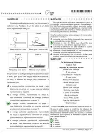 *AMAR75sab25*

QUESTÃO 75                                                                                  QUESTÃO 77
    Moradores sobreviventes da tragédia que destruiu                                            O peróxido de hidrogênio é comumente utilizado
aproximadamente 60 casas no Morro do Bumba, na                                              como antisséptico e alvejante. Também pode ser
Zona Norte de Niterói (RJ), ainda defendem a hipótese                                       empregado em trabalhos de restauração de quadros
de o deslizamento ter sido causado por uma explosão                                         enegrecidos e no clareamento de dentes. Na presença
provocada por gás metano, visto que esse local foi um                                       de soluções ácidas de oxidantes, como o permanganato
lixão entre os anos 1960 e 1980.                                                            de potássio, este óxido decompõe-se, conforme a
Jornal Web. Disponível em: http://www.ojornalweb.com. Acesso em: 12 abr. 2010 (adaptado).   equação a seguir:
O gás mencionado no texto é produzido                                                             5 H2O2 (aq) + 2 KMnO4 (aq) + 3 H2SO4 (aq)
A como subproduto da respiração aeróbia bacteriana.
B pela degradação anaeróbia de matéria orgânica                                                   5 O2 (g) + 2 MnSO4 (aq) + K2SO4 (aq) + 8 H2O (l)
   por bactérias.
C como produto da fotossíntese de organismos                                                              ROCHA-FILHO, R. C. R.; SILVA, R. R. Introdução aos Cálculos da Química.
                                                                                                                                                      São Paulo: McGraw-Hill, 1992.
   SOXULFHOXODUHV DXWRWUy¿FRV
D pela transformação química do gás carbônico em                                            De acordo com a estequiometria da reação descrita, a
   condições anaeróbias.                                                                    quantidade de permanganato de potássio necessária
                                                                                            para reagir completamente com 20,0 mL de uma solução
E pela conversão, por oxidação química, do gás
                                                                                            0,1 mol/L de peróxido de hidrogênio é igual a
   carbônico sob condições aeróbias.
                                                                                            A     2,0×100 mol.
QUESTÃO 76                                                                                  B     2,0×10-3 mol.
    Um tipo de vaso sanitário que vem substituindo as                                       C     8,0×10-1 mol.
YiOYXODV GH GHVFDUJD HVWi HVTXHPDWL]DGR QD ¿JXUD $R                                        D     8,0×10-4 mol.
acionar a alavanca, toda a água do tanque é escoada e                                       E     5,0×10-3 mol.
aumenta o nível no vaso, até cobrir o sifão. De acordo                                      QUESTÃO 78
com o Teorema de Stevin, quanto maior a profundidade,
maior a pressão. Assim, a água desce levando os rejeitos                                        Segundo dados do Balanço Energético Nacional
até o sistema de esgoto. A válvula da caixa de descarga                                     de 2008, do Ministério das Minas e Energia, a matriz
se fecha e ocorre o seu enchimento. Em relação às                                           energética brasileira é composta por hidrelétrica (80%),
válvulas de descarga, esse tipo de sistema proporciona                                      termelétrica (19,9%) e eólica (0,1%). Nas termelétricas,
maior economia de água.                                                                     esse percentual é dividido conforme o combustível
                                                                                            usado, sendo: gás natural (6,6%), biomassa (5,3%),
                                                                                            derivados de petróleo (3,3%), energia nuclear (3,1%) e
                                                                                            carvão mineral (1,6%). Com a geração de eletricidade
                                                                                            da biomassa, pode-se considerar que ocorre uma
                                                                                            compensação do carbono liberado na queima do material
                                                                                            vegetal pela absorção desse elemento no crescimento
                                                                                            das plantas. Entretanto, estudos indicam que as
                                                                                            emissões de metano (CH4) das hidrelétricas podem ser
                                                                                            comparáveis às emissões de CO2 das termelétricas.
                                                                                            MORET, A. S.; FERREIRA, I. A. As hidrelétricas do Rio Madeira e os impactos socioambientais
                                                                                                       GD HOHWUL¿FDomR QR %UDVLO Revista Ciência Hoje. V. 45, n° 265, 2009 (adaptado).
                                                                                            No Brasil, em termos do impacto das fontes de energia
                                                                                            no crescimento do efeito estufa, quanto à emissão
                                                                                            de gases, as hidrelétricas seriam consideradas como
                                                                                            uma fonte
                                                                                            A limpa de energia, contribuindo para minimizar os
                                                                                              efeitos deste fenômeno.
Faça você mesmo. Disponível em: http://www.facavocemesmo.net. Acesso em: 22 jul. 2010.      B H¿FD] GH HQHUJLD WRPDQGRVH R SHUFHQWXDO GH RIHUWD
                                                                                              H RV EHQHItFLRV YHUL¿FDGRV
A característica de funcionamento que garante essa                                          C limpa de energia, não afetando ou alterando os
economia é devida                                                                             níveis dos gases do efeito estufa.
A à altura do sifão de água.                                                                D poluidora, colaborando com níveis altos de gases de
B ao volume do tanque de água.                                                                efeito estufa em função de seu potencial de oferta.
C à altura do nível de água no vaso.                                                        E alternativa, tomando-se por referência a grande
D ao diâmetro do distribuidor de água.                                                        emissão de gases de efeito estufa das demais
E j H¿FLrQFLD GD YiOYXOD GH HQFKLPHQWR GR WDQTXH                                             fontes geradoras.

 CN - 1º dia | Caderno 2 - AMARELO - Página 25
 