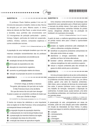 *AMAR75sab3*

QUESTÃO 07                                                                               O texto exHPSOL¿FD XPD importante alteração
                                                                                         socioambiental, comum aos centros urbanos. A
                                                                                         maximização desse fenômeno ocorre
                                                                                         A pela reconstrução dos leitos originais dos cursos
                                                                                           d’água antes canalizados.
                                                                                         B pela recomposição de áreas verdes nas áreas
                                                                                           centrais dos centros urbanos.
                                                                                         C pelo uso de materiais com alta capacidade de
                                                                                           UHÀH[mR QR WRSR GRV HGLItFLRV
                                                                                         D pelo processo de impermeabilização do solo nas
                                                                                           áreas centrais das cidades.
                                                                                         E pela construção de vias expressas e gerenciamento
                                                                                           de tráfego terrestre.
                                                                                         QUESTÃO 09

                                                                                            Como os combustíveis energéticos, as tecnologias
                                                                                         da informação são, hoje em dia, indispensáveis em
                   Disponível em: http://www.ra-bugio.org.br. Acesso em: 28 jul. 2010.
                                                                                         todos os setores econômicos. Através delas, um
A imagem retrata a araucária, árvore que faz parte de                                    maior número de produtores é capaz de inovar e a
                                                                                         obsolescência de bens e serviços se acelera. Longe
um importante bioma brasileiro que, no entanto, já foi
                                                                                         de estender a vida útil dos equipamentos e a sua
bastante degradado pela ocupação humana. Uma
                                                                                         capacidade de reparação, o ciclo de vida desses
das formas de intervenção humana relacionada à                                           produtos diminui, resultando em maior necessidade de
degradação desse bioma foi                                                               matéria-prima para a fabricação de novos.
A o avanço do extrativismo de minerais metálicos                                               GROSSARD, C. Le Monde Diplomatique Brasil. Ano 3, nº 36, 2010 (adaptado).


   voltados para a exportação na região Sudeste.                                         A postura consumista de nossa sociedade indica
B a contínua ocupação agrícola intensiva de grãos na                                     a crescente produção de lixo, principalmente nas
                                                                                         áreas urbanas, o que, associado a modos incorretos
   região Centro-Oeste do Brasil.
                                                                                         de deposição,
C o processo de desmatamento motivado pela
                                                                                         A provoca a contaminação do solo e do lençol
   expansão da atividade canavieira no Nordeste                                            freático, ocasionando assim graves problemas
   brasileiro.                                                                             socioambientais, que se adensarão com a
D o avanço da indústria de papel e celulose a partir da                                    continuidade da cultura do consumo desenfreado.
                                                                                         B produz efeitos perversos nos ecossistemas, que são
   exploração da madeira, extraída principalmente no
                                                                                           sanados por cadeias de organismos decompositores
   Sul do Brasil.                                                                          que assumem o papel de eliminadores dos resíduos
E o adensamento do processo de favelização sobre                                           depositados em lixões.
   áreas da Serra do Mar na região Sudeste.                                              C multiplica o número de lixões a céu aberto,
                                                                                           considerados atualmente a ferramenta capaz de
QUESTÃO 08                                                                                 UHVROYHU GH IRUPD VLPSOL¿FDGD H EDUDWD R SUREOHPD
                                                                                           de deposição de resíduos nas grandes cidades.
   O fenômeno de ilha de calor é o exemplo mais                                          D estimula o empreendedorismo social, visto que um
PDUFDQWH GD PRGL¿FDomR GDV FRQGLo}HV LQLFLDLV GR                                           grande número de pessoas, os catadores, têm livre
clima pelo processo de urbanização, caracterizado                                          acesso aos lixões, sendo assim incluídos na cadeia
SHOD PRGL¿FDomR GR VROR H SHOR FDORU DQWURSRJrQLFR                                        produtiva dos resíduos tecnológicos.
                                                                                         E possibilita a ampliação da quantidade de rejeitos
o qual inclui todas as atividades humanas inerentes à
                                                                                           que podem ser destinados a associações e
sua vida na cidade.                                                                        cooperativas de catadores de materiais recicláveis,
      BARBOSA, R. V. R. Áreas verdes e qualidade térmica em ambientes urbanos:             ¿QDQFLDGRV SRU LQVWLWXLo}HV GD VRFLHGDGH FLYLO RX
                        estudo em microclimas em Maceió. São Paulo: EdUSP, 2005.           pelo poder público.
CH - 1º dia | Caderno 2 - AMARELO - Página 3
 
