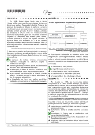 *AMAR75sab4*

QUESTÃO 10                                                                         QUESTÃO 12

   O professor Paulo Saldiva pedala 6 km em 22                                         Uma empresa norte-americana de bioenergia está
                                                                                   expandindo suas operações para o Brasil para explorar
minutos de casa para o trabalho, todos os dias. Nunca
                                                                                   o mercado de pinhão manso. Com sede na Califórnia,
foi atingido por um carro. Mesmo assim, é vítima
                                                                                   a empresa desenvolveu sementes híbridas de pinhão
diária do trânsito de São Paulo: a cada minuto sobre                               manso, oleaginosa utilizada hoje na produção de
a bicicleta, seus pulmões são envenenados com                                      biodiesel e de querosene de aviação.
3,3 microgramas de poluição particulada – poeira,                                                           MAGOSSI, E. O Estado de São Paulo. 19 maio 2011 (adaptado).


fumaça, fuligem, partículas de metal em suspensão,                                 A partir do texto, a melhoria agronômica das sementes
sulfatos, nitratos, carbono, compostos orgânicos e                                 de pinhão manso abre para o Brasil a oportunidade
outras substâncias nocivas.                                                        econômica de

                          ESCOBAR, H. Sem Ar. O Estado de São Paulo. Ago. 2008.    A ampliar as regiões produtoras pela adaptação do
                                                                                         cultivo a diferentes condições climáticas.
A população de uma metrópole brasileira que vive nas                               B EHQH¿FLDU RV SHTXHQRV SURGXWRUHV FDPSRQHVHV GH
mesmas condições socioambientais das do professor                                        óleo pela venda direta ao varejo.
                                                                                   C abandonar a energia automotiva derivada do
citado no texto apresentará uma tendência de
                                                                                         petróleo em favor de fontes alternativas.
A ampliação da taxa de fecundidade.                                                D baratear cultivos alimentares substituídos pelas

B diminuição da expectativa de vida.                                                     culturas energéticas de valor econômico superior.
                                                                                   E reduzir o impacto ambiental pela não emissão de
C elevação do crescimento vegetativo.
                                                                                         gases do efeito estufa para a atmosfera.
D aumento na participação relativa de idosos.
                                                                                   QUESTÃO 13
E redução na proporção de jovens na sociedade.
                                                                                       Um dos principais objetivos de se dar continuidade às
QUESTÃO 11                                                                         pesquisas em erosão dos solos é o de procurar resolver
                                                                                   os problemas oriundos desse processo, que, em última
                           SOBRADINHO
                                                                                   análise, geram uma série de impactos ambientais.
             O homem chega, já desfaz a natureza                                   Além disso, para a adoção de técnicas de conservação
    Tira gente, põe represa, diz que tudo vai mudar                                dos solos, é preciso conhecer como a água executa
          O São Francisco lá pra cima da Bahia                                     seu trabalho de remoção, transporte e deposição de
     Diz que dia menos dia vai subir bem devagar                                   sedimentos. A erosão causa, quase sempre, uma série
                                                                                   de problemas ambientais, em nível local ou até mesmo
E passo a passo vai cumprindo a profecia do beato que
                                                                                   em grandes áreas.
                  dizia que o Sertão ia alagar.                                    GUERRA, A. J. T. Processos erosivos nas encostas. In: GUERRA, A. J. T.; CUNHA, S. B.
                                                                                                                    Geomorfologia: uma atualização de bases e conceitos.
   SÁ E GUARABYRA. Disco Pirão de peixe com pimenta. Som Livre, 1977 (adaptado).                                          Rio de Janeiro: Bertrand Brasil, 2007 (adaptado).


O trecho da música faz referência a uma importante                                 A preservação do solo, principalmente em áreas de
obra na região do rio São Francisco. Uma consequência                              encostas, pode ser uma solução para evitar catástrofes
socioespacial dessa construção foi                                                 HP IXQomR GD LQWHQVLGDGH GH ÀX[R KtGULFR $ SUiWLFD
                                                                                   humana que segue no caminho contrário a essa solução é
A a migração forçada da população ribeirinha.
                                                                                   A     a aração.
B o rebaixamento do nível do lençol freático local.
                                                                                   B     o terraceamento.
C a preservação da memória histórica da região.
                                                                                   C     o pousio.
D a ampliação das áreas de clima árido.                                            D     a drenagem.
E a redução das áreas de agricultura irrigada.                                     E     o desmatamento.
                                                                                                              CH - 1º dia | Caderno 2 - AMARELO - Página 4
 