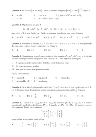 Questão 4. Se a = cos
5
e b = sen
5
, então, o número complexo cos
5
+ i sen
5
54
é igual a
A ( ) a + bi: B ( ) a + bi: C ( ) (1 2a2
b2
) + ab(1 + b2
)i:
D ( ) a bi: E ( ) 1 4a2
b2
+ 2ab(1 b2
)i.
Questão 5. O polinômio de grau 4
(a + 2b + c)x4
+ (a + b + c)x3
(a b)x2
+ (2a b + c)x + 2(a + c);
com a; b; c 2 R, é uma função par. Então, a soma dos módulos de suas raízes é igual a
A ( ) 3 +
p
3: B ( ) 2 + 3
p
3: C ( ) 2 +
p
2: D ( ) 1 + 2
p
2: E ( ) 2 + 2
p
2.
Questão 6. Considere as funções f(x) = x4
+ 2x3
2x 1 e g(x) = x2
2x + 1. A multiplicidade
das raízes não reais da função composta f g é igual a
A ( ) 1: B ( ) 2: C ( ) 3: D ( ) 4: E ( ) 5.
Questão 7. Suponha que os coe…cientes reais a e b da equação x4
+ ax3
+ bx2
+ ax + 1 = 0 são
tais que a equação admite solução não real r com jrj 6= 1. Das seguintes a…rmações:
I. A equação admite quatro raízes distintas, sendo todas não reais.
II. As raízes podem ser duplas.
III. Das quatro raízes, duas podem ser reais.
é (são) verdadeira(s)
A ( ) apenas I. B ( ) apenas II. C ( ) apenas III.
D ( ) apenas II e III. E ( ) nenhuma.
Questão 8. Se as soluções da equação algébrica 2x3
ax2
+bx+54 = 0; com coe…cientes a; b 2 R,
b 6= 0; formam, numa determinada ordem, uma progressão geométrica, então,
a
b
é igual a
A ( ) 3: B ( )
1
3
: C ( )
1
3
: D ( ) 1: E ( ) 3.
Questão 9. Dados A 2 M3 2(R) e b 2 M3 1(R), dizemos que X0 2 M2 1(R) é a melhor
aproximação quadrática do sistema AX = b quando
p
(AX0 b)t(AX0 b) assume o menor
valor possível. Então, dado o sistema
2
4
1 0
0 1
1 0
3
5 x
y
=
2
4
1
1
1
3
5 ;
a sua melhor aproximação quadrática é
A ( )
1
1
: B ( )
1
1
: C ( )
2
0
: D ( )
1
0
: E ( )
0
1
.
 