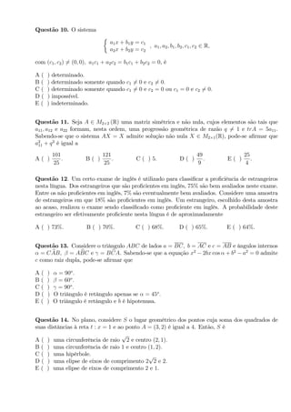 Questão 10. O sistema
a1x + b1y = c1
a2x + b2y = c2
; a1; a2; b1; b2; c1; c2 2 R;
com (c1; c2) 6= (0; 0); a1c1 + a2c2 = b1c1 + b2c2 = 0, é
A ( ) determinado.
B ( ) determinado somente quando c1 6= 0 e c2 6= 0:
C ( ) determinado somente quando c1 6= 0 e c2 = 0 ou c1 = 0 e c2 6= 0:
D ( ) impossível.
E ( ) indeterminado.
Questão 11. Seja A 2 M2 2 (R) uma matriz simétrica e não nula, cujos elementos são tais que
a11; a12 e a22 formam, nesta ordem, uma progressão geométrica de razão q 6= 1 e trA = 5a11.
Sabendo-se que o sistema AX = X admite solução não nula X 2 M2 1(R), pode-se a…rmar que
a2
11 + q2
é igual a
A ( )
101
25
: B ( )
121
25
: C ( ) 5: D ( )
49
9
: E ( )
25
4
.
Questão 12. Um certo exame de inglês é utilizado para classi…car a pro…ciência de estrangeiros
nesta língua. Dos estrangeiros que são pro…cientes em inglês, 75% são bem avaliados neste exame.
Entre os não pro…cientes em inglês, 7% são eventualmente bem avaliados. Considere uma amostra
de estrangeiros em que 18% são pro…cientes em inglês. Um estrangeiro, escolhido desta amostra
ao acaso, realizou o exame sendo classi…cado como pro…ciente em inglês. A probabilidade deste
estrangeiro ser efetivamente pro…ciente nesta língua é de aproximadamente
A ( ) 73%: B ( ) 70%: C ( ) 68%: D ( ) 65%: E ( ) 64%.
Questão 13. Considere o triângulo ABC de lados a = BC; b = AC e c = AB e ângulos internos
= C bAB; = A bBC e = B bCA. Sabendo-se que a equação x2
2bx cos + b2
a2
= 0 admite
c como raiz dupla, pode-se a…rmar que
A ( ) = 90o
:
B ( ) = 60o
:
C ( ) = 90o
:
D ( ) O triângulo é retângulo apenas se = 45o
:
E ( ) O triângulo é retângulo e b é hipotenusa.
Questão 14. No plano, considere S o lugar geométrico dos pontos cuja soma dos quadrados de
suas distâncias à reta t : x = 1 e ao ponto A = (3; 2) é igual a 4. Então, S é
A ( ) uma circunferência de raio
p
2 e centro (2; 1):
B ( ) uma circunferência de raio 1 e centro (1; 2):
C ( ) uma hipérbole.
D ( ) uma elipse de eixos de comprimento 2
p
2 e 2:
E ( ) uma elipse de eixos de comprimento 2 e 1.
 