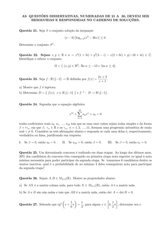AS QUESTÕES DISSERTATIVAS, NUMERADAS DE 21 A 30, DEVEM SER
RESOLVIDAS E RESPONDIDAS NO CADERNO DE SOLUÇÕES.
Questão 21. Seja S o conjunto solução da inequação
(x 9) logx+4(x3
26x) 0:
Determine o conjunto SC
.
Questão 22. Sejam x; y 2 R e w = x2
(1 + 3i) + y2
(4 i) x(2 + 6i) + y( 16 + 4i) 2 C.
Identi…que e esboce o conjunto
= f (x; y) 2 R2
; Re w 13 e Im w 4g:
Questão 23. Seja f : Rnf 1g ! R de…nida por f(x) =
2x + 3
x + 1
.
a) Mostre que f é injetora.
b) Determine D = f f(x); x 2 Rnf 1g g e f 1
: D ! Rnf 1g.
Questão 24. Suponha que a equação algébrica
x11
+
10X
n=1
anxn
+ a0 = 0
tenha coe…cientes reais a0; a1; :::; a10 tais que as suas onze raízes sejam todas simples e da forma
+ i n; em que ; n 2 R e os n; n = 1; 2; :::; 11, formam uma progressão aritmética de razão
real 6= 0. Considere as três a…rmações abaixo e responda se cada uma delas é, respectivamente,
verdadeira ou falsa, justi…cando sua resposta:
I. Se = 0; então a0 = 0: II. Se a10 = 0, então = 0: III. Se = 0, então a1 = 0.
Questão 25. Um determinado concurso é realizado em duas etapas. Ao longo dos últimos anos,
20% dos candidatos do concurso têm conseguido na primeira etapa nota superior ou igual à nota
mínima necessária para poder participar da segunda etapa. Se tomarmos 6 candidatos dentre os
muitos inscritos, qual é a probabilidade de no mínimo 4 deles conseguirem nota para participar
da segunda etapa?
Questão 26. Sejam A; B 2 M3 3(R). Mostre as propriedades abaixo:
a) Se AX é a matriz coluna nula, para todo X 2 M3 1(R), então A é a matriz nula.
b) Se A e B são não nulas e tais que AB é a matriz nula, então det A = det B = 0.
Questão 27. Sabendo que tg2
x +
1
6
=
1
2
, para algum x 2 0;
1
2
, determine sen x.
 