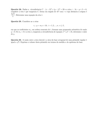 Questão 28. Dadas a circunferência C : (x 3)2
+ (y 1)2
= 20 e a reta r : 3x y + 5 = 0,
considere a reta t que tangencia C; forma um ângulo de 45o
com r e cuja distância à origem é
3
p
5
5
. Determine uma equação da reta t.
Questão 29. Considere as n retas
ri : y = mix + 10; i = 1; 2; :::; n; n 5;
em que os coe…cientes mi, em ordem crescente de i, formam uma progressão aritmética de razão
q > 0: Se m1 = 0 e a reta r5 tangencia a circunferência de equação x2
+y2
= 25, determine o valor
de q:
Questão 30. A razão entre a área lateral e a área da base octogonal de uma pirâmide regular é
igual a
p
5. Exprima o volume desta pirâmide em termos da medida a do apótema da base.
 