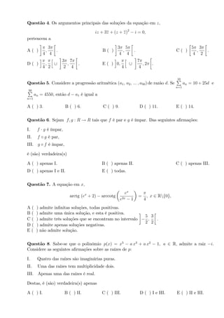 Questão 4. Os argumentos principais das soluções da equação em z;
iz + 3z + (z + z)2
i = 0;
pertencem a
A ( )
4
;
3
4
: B ( )
3
4
;
5
4
: C ( )
5
4
;
3
2
:
D ( )
i
4
;
2
h
[
3
2
;
7
4
: E ( )
i
0;
4
h
[
7
4
; 2 .
Questão 5. Considere a progressão aritmética (a1; a2; ::: ; a50) de razão d: Se
10P
n=1
an = 10 + 25d e
50P
n=1
an = 4550; então d a1 é igual a
A ( ) 3: B ( ) 6: C ( ) 9: D ( ) 11: E ( ) 14.
Questão 6. Sejam f; g : R ! R tais que f é par e g é ímpar. Das seguintes a…rmações:
I. f g é ímpar,
II. f g é par,
III. g f é ímpar,
é (são) verdadeira(s)
A ( ) apenas I. B ( ) apenas II. C ( ) apenas III.
D ( ) apenas I e II. E ( ) todas.
Questão 7. A equação em x;
arctg (ex
+ 2) arccotg
ex
e2x 1
=
4
; x 2 Rnf0g;
A ( ) admite in…nitas soluções, todas positivas.
B ( ) admite uma única solução, e esta é positiva.
C ( ) admite três soluções que se encontram no intervalo
5
2
;
3
2
:
D ( ) admite apenas soluções negativas.
E ( ) não admite solução.
Questão 8. Sabe-se que o polinômio p(x) = x5
a x3
+ a x2
1; a 2 R; admite a raiz i:
Considere as seguintes a…rmações sobre as raízes de p:
I. Quatro das raízes são imaginárias puras.
II. Uma das raízes tem multiplicidade dois.
III. Apenas uma das raízes é real.
Destas, é (são) verdadeira(s) apenas
A ( ) I. B ( ) II. C ( ) III. D ( ) I e III. E ( ) II e III.
 