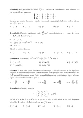 Questão 9. Um polinômio real p(x) =
5P
n=0
an xn
; com a5 = 4; tem três raízes reais distintas, a; b
e c; que satisfazem o sistema 8
<
:
a + 2b + 5c = 0
a + 4b + 2c = 6
2a + 2b + 2c = 5
:
Sabendo que a maior das raízes é simples e as demais têm multiplicidade dois, pode-se a…rmar
que p(1) é igual a
A ( ) 4: B ( ) 2: C ( ) 2: D ( ) 4: E ( ) 6.
Questão 10. Considere o polinômio p(x) =
15P
n=0
an xn
com coe…cientes a0 = 1 e an = 1 + i an 1;
n = 1; 2; :::; 15: Das a…rmações:
I. p( 1) =2 R,
II. jp(x)j 4 3 +
p
2 +
p
5 ; 8x 2 [ 1; 1],
III. a8 = a4,
é (são) verdadeira(s) apenas
A ( ) I: B ( ) II: C ( ) III: D ( ) I e II: E ( ) II e III.
Questão 11. A expressão 2
p
3 +
p
5
5
2
p
3
p
5
5
é igual a
A ( ) 2630
p
5. B ( ) 2690
p
5. C ( ) 2712
p
5.
D ( ) 1584
p
15. E ( ) 1604
p
15.
Questão 12. Um palco possui 6 re‡etores de iluminação. Num certo instante de um espetáculo
moderno os re‡etores são acionados aleatoriamente de modo que, para cada um dos re‡etores, seja
de
2
3
a probabilidade de ser aceso: Então, a probabilidade de que, neste instante, 4 ou 5 re‡etores
sejam acesos simultaneamente, é igual a
A ( )
16
27
: B ( )
49
81
: C ( )
151
243
: D ( )
479
729
: E ( )
24
34
+
25
35
.
Questão 13. Considere a matriz
A =
2
4
a1 a2 a3
0 a4 a5
0 0 a6
3
5 2 M3 3(R);
em que a4 = 10; det A = 1000 e a1; a2; a3; a4; a5 e a6 formam, nesta ordem, uma progressão
aritmética de razão d > 0: Pode-se a…rmar que
a1
d
é igual a
A ( ) 4: B ( ) 3: C ( ) 2: D ( ) 1: E ( ) 1.
 