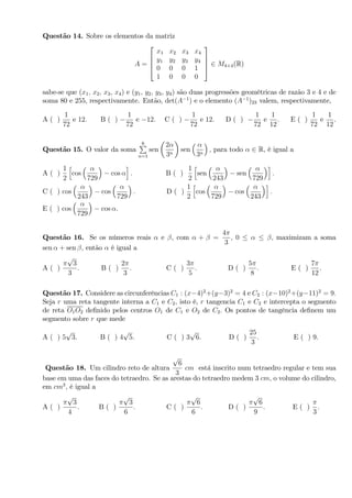 Questão 14. Sobre os elementos da matriz
A =
2
6
6
4
x1 x2 x3 x4
y1 y2 y3 y4
0 0 0 1
1 0 0 0
3
7
7
5 2 M4 4(R)
sabe-se que (x1; x2; x3; x4) e (y1; y2; y3, y4) são duas progressões geométricas de razão 3 e 4 e de
soma 80 e 255, respectivamente. Então, det(A 1
) e o elemento (A 1
)23 valem, respectivamente,
A ( )
1
72
e 12: B ( )
1
72
e 12: C ( )
1
72
e 12: D ( )
1
72
e
1
12
: E ( )
1
72
e
1
12
.
Questão 15. O valor da soma
6P
n=1
sen
2
3n
sen
3n
; para todo 2 R, é igual a
A ( )
1
2
h
cos
729
cos
i
: B ( )
1
2
h
sen
243
sen
729
i
:
C ( ) cos
243
cos
729
: D ( )
1
2
h
cos
729
cos
243
i
:
E ( ) cos
729
cos .
Questão 16. Se os números reais e , com + =
4
3
; 0 ; maximizam a soma
sen + sen ; então é igual a
A ( )
p
3
3
: B ( )
2
3
: C ( )
3
5
: D ( )
5
8
: E ( )
7
12
.
Questão 17. Considere as circunferências C1 : (x 4)2
+(y 3)2
= 4 e C2 : (x 10)2
+(y 11)2
= 9:
Seja r uma reta tangente interna a C1 e C2; isto é, r tangencia C1 e C2 e intercepta o segmento
de reta O1O2 de…nido pelos centros O1 de C1 e O2 de C2: Os pontos de tangência de…nem um
segmento sobre r que mede
A ( ) 5
p
3. B ( ) 4
p
5. C ( ) 3
p
6. D ( )
25
3
. E ( ) 9.
Questão 18. Um cilindro reto de altura
p
6
3
cm está inscrito num tetraedro regular e tem sua
base em uma das faces do tetraedro. Se as arestas do tetraedro medem 3 cm; o volume do cilindro,
em cm3
; é igual a
A ( )
p
3
4
: B ( )
p
3
6
: C ( )
p
6
6
: D ( )
p
6
9
: E ( )
3
:
 