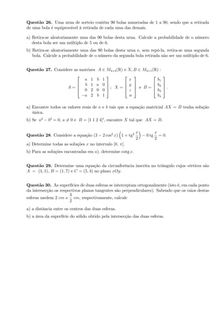 Questão 26. Uma urna de sorteio contém 90 bolas numeradas de 1 a 90, sendo que a retirada
de uma bola é equiprovável à retirada de cada uma das demais.
a) Retira-se aleatoriamente uma das 90 bolas desta urna. Calcule a probabilidade de o número
desta bola ser um múltiplo de 5 ou de 6.
b) Retira-se aleatoriamente uma das 90 bolas desta urna e, sem repô-la, retira-se uma segunda
bola. Calcule a probabilidade de o número da segunda bola retirada não ser um múltiplo de 6.
Questão 27. Considere as matrizes A 2 M4 4(R) e X; B 2 M4 1(R) :
A =
2
6
6
4
a 1 b 1
b 1 a 0
0 2 0 0
a 2 b 1
3
7
7
5 ; X =
2
6
6
4
x
y
z
w
3
7
7
5 e B =
2
6
6
4
b1
b2
b3
b4
3
7
7
5 :
a) Encontre todos os valores reais de a e b tais que a equação matricial AX = B tenha solução
única.
b) Se a2
b2
= 0; a 6= 0 e B = [1 1 2 4]t
; encontre X tal que AX = B.
Questão 28. Considere a equação (3 2 cos2
x) 1 + tg2 x
2
6 tg
x
2
= 0:
a) Determine todas as soluções x no intervalo [0; [.
b) Para as soluções encontradas em a); determine cotg x.
Questão 29. Determine uma equação da circunferência inscrita no triângulo cujos vértices são
A = (1; 1); B = (1; 7) e C = (5; 4) no plano xOy.
Questão 30. As superfícies de duas esferas se interceptam ortogonalmente (isto é, em cada ponto
da intersecção os respectivos planos tangentes são perpendiculares). Sabendo que os raios destas
esferas medem 2 cm e
3
2
cm; respectivamente, calcule
a) a distância entre os centros das duas esferas.
b) a área da superfície do sólido obtido pela intersecção das duas esferas.
 