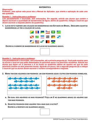 MATEMÁTICA
Observação:
Professor, para aplicar esta prova leia o Manual do Aplicador, que orienta a aplicação de cada uma
das questões.
Questão 1 Instruções para o professor:
Leia pausadamente o enunciado, sem entonações. Em seguida, solicite aos alunos que contem e
depois escrevam a quantidade de bandeirinhas da figura, dentro do quadrinho. Indique o local em que
devem escrever a resposta (dentro do quadrinho).
1. LUCAS ESTÁ FAZENDO UMA COLEÇÃO DE BANDEIRINHAS DOS ESTADOS DO BRASIL. DESCUBRA QUANTAS
   BANDEIRINHAS JÁ TEM A COLEÇÃO DE LUCAS.




    ESCREVA O NÚMERO DE BANDEIRINHAS DE LUCAS NO QUADRINHO ABAIXO.




Questão 2 Instrução para o professor:
Leia pausadamente o enunciado, sem entonações, até a primeira pergunta (a). Você pode mostrar para
os alunos o local em que estão desenhados os peixinhos azuis e os peixinhos vermelhos. Solicite aos
alunos que façam um X (escreva o X na lousa) no quadrinho abaixo do aquário em que há mais
peixinhos (mostre os dois possíveis locais). Aguarde um pouco, leia a segunda pergunta (b) e indique
o local em que os alunos devem escrever o número correspondente à resposta.

2. MARIA TEM DOIS AQUÁRIOS COM PEIXINHOS: UM COM PEIXINHOS AZUIS E OUTRO COM PEIXINHOS VERMELHOS.




    a. EM QUAL DOS AQUÁRIOS HÁ MAIS PEIXINHOS? FAÇA UM X     NO QUADRINHO ABAIXO DO AQUÁRIO QUE
       TEM MAIS PEIXINHOS.

    b. QUANTOS PEIXINHOS ESSE AQUÁRIO TEM A MAIS QUE O OUTRO?
       ESCREVA A RESPOSTA NO QUADRINHO ABAIXO.




2                                                          SARESP-Exemplar-Professor-2a Série-Tarde-Matemática
 