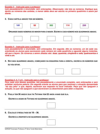Questão 3 Instrução para o professor:
Leia pausadamente o enunciado, sem entonações. Observação: não leia os números. Explique que,
dentre os números das cartelas, o menor deles deve ser escrito no primeiro quadrinho e assim por
diante.

3. CADA CARTELA ABAIXO TEM UM NÚMERO.


               141                     98             302            114             250


     ORGANIZE ESSES NÚMEROS DO MENOR PARA O MAIOR. ESCREVA CADA NÚMERO NOS QUADRINHOS ABAIXO.




Questão 4 Instrução para o professor:
Leia pausadamente o enunciado, sem entonações. Em seguida, dite os números, um de cada vez,
orientando os alunos para escreverem cada número em cada quadrinho e aguarde alguns instantes,
até que o façam. Os números a serem ditados são: doze; quarenta; cinqüenta e sete; quatrocentos e
vinte e um.

4. EM CADA QUADRINHO ABAIXO,            COMEÇANDO DA ESQUERDA PARA A DIREITA, ESCREVA OS NÚMEROS QUE

    EU VOU DITAR.




Questões 5, 6, 7 e 8 Instrução para o professor:
Para cada uma dessas questões, leia pausadamente o enunciado completo, sem entonações e sem
enfatizar nenhuma palavra. Em seguida oriente os alunos para que resolvam a situação apresentada
"do seu jeito" e que, depois, escrevam sua resposta no local indicado. Peça que não apaguem a
solução, ou que não apaguem o que escreveram ou desenharem para obter a resposta.

5. PAULA TEM 36 ANOS E SUA TIA TATIANA TEM 22 ANOS A MAIS QUE ELA.

     ESCREVA A IDADE DE TATIANA NO QUADRINHO ABAIXO.




6. CALCULE O RESULTADO DE 18                36.

     ESCREVA A RESPOSTA NO QUADRINHO ABAIXO.




SARESP-Exemplar-Professor-2a Série-Tarde-Matemática                                                3
 