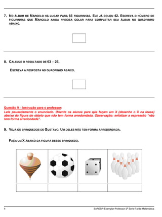 7. NO   ÁLBUM DE MARCELO HÁ LUGAR PARA 65 FIGURINHAS. ELE JÁ COLOU 42. ESCREVA O NÚMERO DE
    FIGURINHAS QUE MARCELO AINDA PRECISA COLAR PARA COMPLETAR SEU ÁLBUM NO QUADRINHO
    ABAIXO.




8. CALCULE O RESULTADO DE 63    25.

    ESCREVA A RESPOSTA NO QUADRINHO ABAIXO.




Questão 9 Instrução para o professor:
Leia pausadamente o enunciado. Oriente os alunos para que façam um X (desenhe o X na lousa)
abaixo da figura do objeto que não tem forma arredondada. Observação: enfatizar a expressão "não
                                                                                             n
tem forma arredondada".


9. VEJA OS BRINQUEDOS DE GUSTAVO. UM DELES NÃO TEM FORMA ARREDONDADA.


    FAÇA UM X ABAIXO DA FIGURA DESSE BRINQUEDO.




4                                                        SARESP-Exemplar-Professor-2a Série-Tarde-Matemática
 