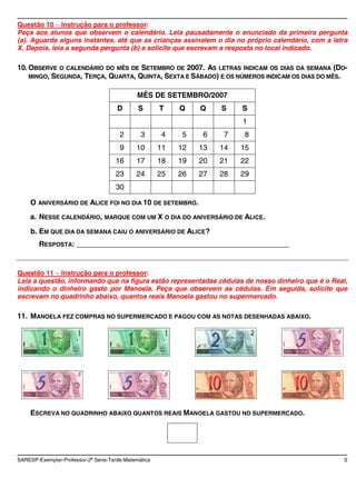 Questão 10 Instrução para o professor:
Peça aos alunos que observem o calendário. Leia pausadamente o enunciado da primeira pergunta
(a). Aguarde alguns instantes, até que as crianças assinalem o dia no próprio calendário, com a letra
X. Depois, leia a segunda pergunta (b) e solicite que escrevam a resposta no local indicado.

10. OBSERVE O CALENDÁRIO DO MÊS DE SETEMBRO DE 2007. AS LETRAS INDICAM OS DIAS DA SEMANA (DO-
    MINGO, SEGUNDA, TERÇA, QUARTA, QUINTA, SEXTA E SÁBADO) E OS NÚMEROS INDICAM OS DIAS DO MÊS.


                                             MÊS DE SETEMBRO/2007
                                      D       S       T    Q    Q    S    S
                                                                          1
                                       2       3       4    5    6    7    8
                                       9     10       11   12   13   14   15
                                     16      17       18   19   20   21   22
                                     23      24       25   26   27   28   29
                                     30

    O ANIVERSÁRIO DE ALICE FOI NO DIA 10 DE SETEMBRO.
    a. NESSE CALENDÁRIO, MARQUE COM UM X O DIA DO ANIVERSÁRIO DE ALICE.
     b. EM QUE DIA DA SEMANA CAIU O ANIVERSÁRIO DE ALICE?
        RESPOSTA: ____________________________________________________


Questão 11 Instrução para o professor:
Leia a questão, informando que na figura estão representadas cédulas de nosso dinheiro que é o Real,
indicando o dinheiro gasto por Manoela. Peça que observem as cédulas. Em seguida, solicite que
escrevam no quadrinho abaixo, quantos reais Manoela gastou no supermercado.

11. MANOELA FEZ COMPRAS NO SUPERMERCADO E PAGOU COM AS NOTAS DESENHADAS ABAIXO.




    ESCREVA NO QUADRINHO ABAIXO QUANTOS REAIS MANOELA GASTOU NO SUPERMERCADO.




SARESP-Exemplar-Professor-2a Série-Tarde-Matemática                                                 5
 