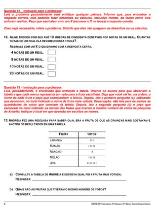 Questão 12 Instrução para o professor:
Leia o problema pausadamente sem enfatizar qualquer palavra. Informe que, para encontrar a
resposta correta, eles poderão fazer desenhos ou cálculos, inclusive mental, da forma como eles
acharem melhor. Peça que assinalem com um X (escrever o X na lousa) a resposta correta.

Caso seja necessário, releia o problema. Solicite que eles não apaguem os desenhos ou os cálculos.

12. ALINE TROCOU COM SEU AVÔ 10 MOEDAS DE CINQÜENTA CENTAVOS POR NOTAS DE UM REAL.                 QUANTAS
    NOTAS DE UM REAL ELA RECEBEU NESSA TROCA?

    ASSINALE COM UM X O QUADRINHO COM A RESPOSTA CERTA.
     4 NOTAS DE UM REAL.
     5 NOTAS DE UM REAL.
    10 NOTAS DE UM REAL.
    20 NOTAS DE UM REAL.


Questão 13 Instrução para o professor:
Leia, pausadamente, o enunciado que antecede a tabela. Oriente os alunos para que observem a
tabela e que cada marca representa um voto para a fruta escolhida. Diga que você vai ler, na ordem, o
nome de cada fruta e peça que acompanhem a leitura. Depois, leia a primeira pergunta (a), indicando
que escrevam, no local indicado o nome da fruta mais votada. Observação: não leia para os alunos as
quantidades de votos que constam da tabela. Depois, leia a segunda pergunta (b) e peça que
escrevam no local indicado os nomes das frutas que tiveram o mesmo número de votos na pesquisa
de Andréia. Indique o local em que deverão ser escritos os nomes.

13. ANDRÉIA FEZ UMA PESQUISA PARA SABER    QUAL ERA A FRUTA DE QUE AS CRIANÇAS MAIS GOSTAVAM E
    ANOTOU OS RESULTADOS EM UMA TABELA.


                                     FRUTA               VOTOS

                               LARANJA                     III

                               MAMÃO                      IIIII

                               ABACAXI                     II

                               MELÃO                      IIIII

                               UVA                       IIIIIII



    a) CONSULTE A TABELA DE ANDRÉIA E ESCREVA QUAL FOI A FRUTA MAIS VOTADA.
       RESPOSTA: ____________________________________________________


    b) QUAIS SÃO AS FRUTAS QUE TIVERAM O MESMO NÚMERO DE VOTOS?
       RESPOSTA: ____________________________________________________

6                                                           SARESP-Exemplar-Professor-2a Série-Tarde-Matemática
 